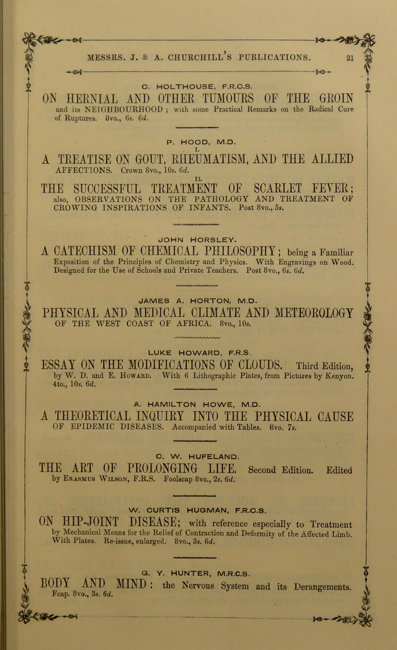 3^ C. HOLTHOUSE, F.R.C.S. ON HEENIAL AND OTHEE TUMOUES OF THE GEOIN and its NEIGHBOURHOOD ; -with some Practical Remarks on the Radical Cure of Ruptures. 8vo., 6s. 6d. P. HOOD, M.D. A TEEATISE ON GOUT, RHEUMATISM, AND THE ALLIED AFFECTIONS. Crown 8vo., 10s. 6d. THE SUCCESSFUL TEEATMENT OF SCAELET FEYEE; also, OBSERVATIONS ON THE PATHOLOGY AND TREATMENT OF CROWING INSPIRATIONS OF INFANTS. Post 8vo., 5s. JOHN HORSLEY. A CATECHISM OF CHEMICAL PHILOSOPHY; being a Familiar Exposition of the Principles of Chemistry and Physics. With Engravings on Wood. Designed for the Use of Schools and Private Teachers. Post 8vo., 6s. 6d, WV^WV^W>A.WV\iVWW JAMES A. HORTON, M.D. PHYSICAL AND MEDICAL CLIMATE AND METEOEOLOGY OF THE WEST COAST OF AFRICA. 8vo,, 10s. LUKE HOWARD, F.R.S. i ESSAY ON THE MODIFICATIONS OF CLOUDS. Third Edition, by W. D. and E. Howabd. With 6 Lithographic Plates, from Pictures by Kenyon. 4to., 10s. 6d. ^ A. HAMILTON HOWE, M.D. A THEOEETICAL INQUIEY INTO THE PHYSICAL CAUSE OF EPIDEMIC DISEASES. Accompanied with Tables. 8vo. 7s. a C. W. HUFELAND. THE AET OF PEOLONGING LIFE. Second Edition. Edited by Erasmus Wilson, F.R.S. Foolscap 8vo., 2s. 6d. W. OURTIS HUQMAN, F.R.C.S. ON HIP-JOINT DISEASE; with reference especially to Treatment by Mechanical Means for the Relief of Contraction and Deformity of the Affected Limb. With Plates. Re-issue, enlarged. 8vo., 3s. 6d. Q. Y. HUNTER, M.R.C.S. LODY AND MIND I the Nervous System and its Derangements. Fcap. 8vo., 3s. 6d.