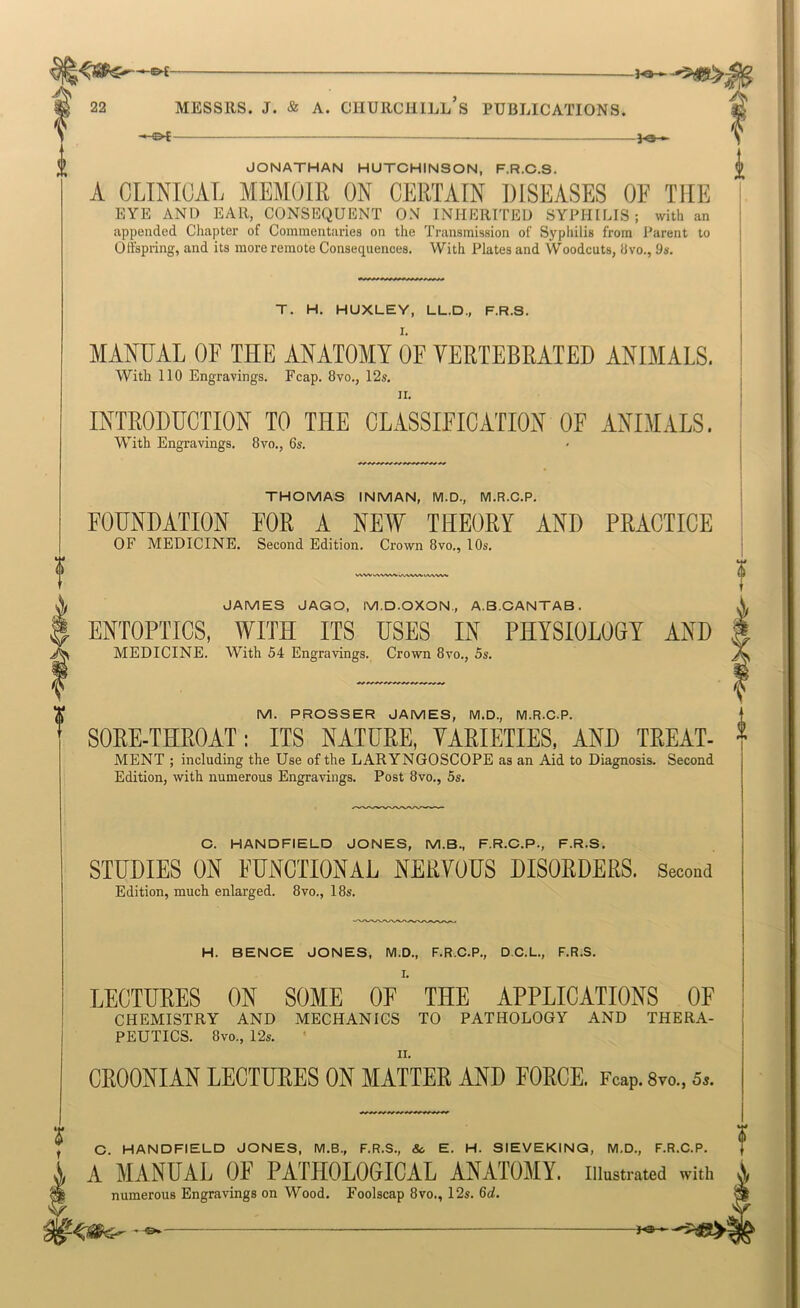 ——— JONATHAN HUTCHINSON, F.R.C.S. A CLINICAL MEMOIR ON CERTAIN DISEASES OF TILE EYE AND EAR, CONSEQUENT ON INHERITED SYPHILIS; with an appended Chapter of Commentaries on the Transmission of Syphilis from Parent to Offspring, and its more remote Consequences. With Plates and Woodcuts, Uvo., 9s. T. H. HUXLEY, LL.D., F.R.S. MANUAL OF THE ANATOMY OF VERTEBRATED ANIMALS. With 110 Engravings. Fcap. 8vo., 12s. II. INTRODUCTION TO THE CLASSIFICATION OF ANIMALS, With Engravings. 8vo., 6s. VA.lWV%> JAMES JAGO, M.D.OXON., A.B.CANTAB. ENTOPTICS, WITH ITS USES IN PHYSIOLOGY AND MEDICINE. With 54 Engravings. Crown 8vo., 5s. i THOMAS INMAN, M.D., M.R.C.P. FOUNDATION FOR A NEW THEORY AND PRACTICE OF MEDICINE. Second Edition. Crown 8vo., 10s. M. PROSSER JAMES, M.D., M.R.C.P. SOPE-THROAT: ITS NATURE, VARIETIES, AND TREAT- MENT ; including the Use of the LARYNGOSCOPE as an Aid to Diagnosis. Second Edition, with numerous Engravings. Post 8vo., 5s. C. HANDFIELD JONES, M.B., F.R.C.P., F.R.S. STUDIES ON FUNCTIONAL NERVOUS DISORDERS. Secoud Edition, much enlarged. 8vo., 18s. H. BENCE JONES, M.D., F.R.C.P., D.C.L., F.R.S. I. LECTURES ON SOME OE THE APPLICATIONS OF CHEMISTRY AND MECHANICS TO PATHOLOGY AND THERA- PEUTICS. 8vo., I2s. CROONIAN LECTURES ON MATTER AND FORCE. Fcap. 8vo., 5.. r ® C. HANDFIELD JONES, M.B., F.R.S., & E. H. SIEVEKINQ, M.D., F.R.C.P. A MANUAL OF PATHOLOGICAL ANATOMY, illustrated with i numerous Engravings on Wood. Foolscap 8vo., 12s. 6d. V