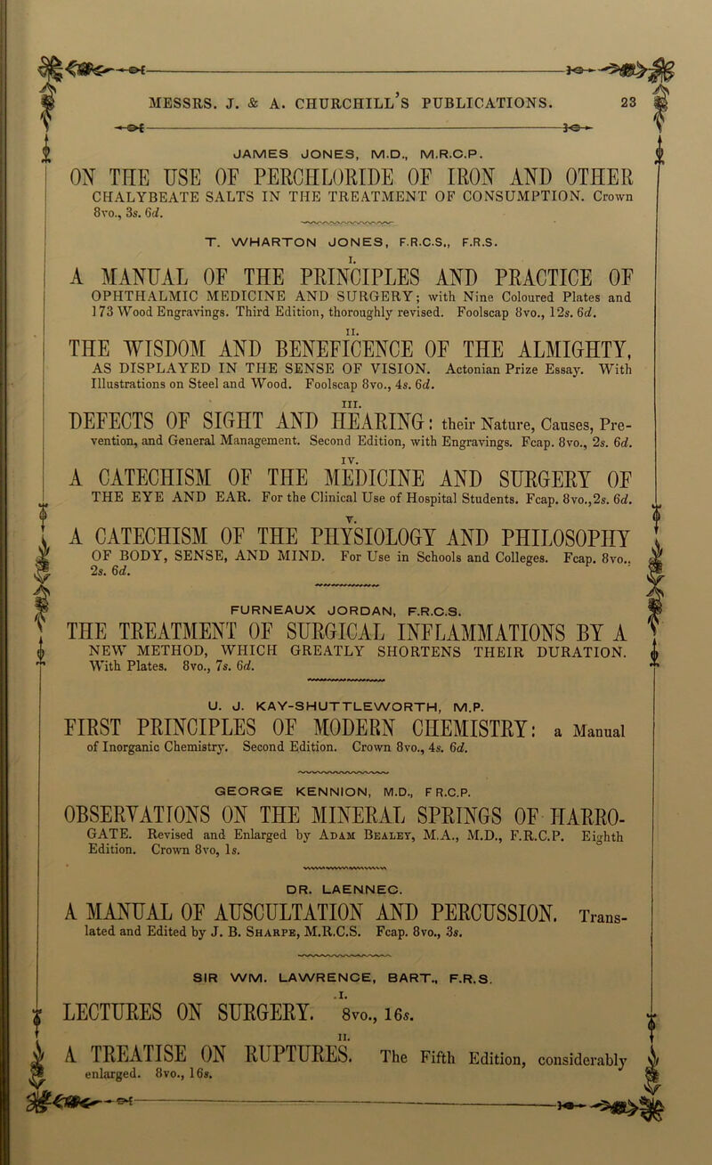 —&i 30 -^5^: MESSRS, j. & A. Churchill’s publications. 23 —— —— — ——— 30 •- JAMES JONES, M.D., M.R.C.P. ON THE USE OF PERCHLORIDE OF IRON AND OTHER CHALYBEATE SALTS IN THE TREATMENT OF CONSUMPTION. Crown 8vo., 3s. 6d. T. WHARTON JONES, F.R.C.S., F.R.S. A MANUAL OF THE PRINCIPLES AND PRACTICE OF OPHTHALMIC MEDICINE AND SURGERY; with Nine Coloured Plates and ] 73 Wood Engravings. Third Edition, thoroughly revised. Foolscap 8vo., 12s. 6d. THE WISDOM AND BENEFICENCE OF THE ALMIGHTY, AS DISPLAYED IN THE SENSE OF VISION. Actonian Priae Essay. With Illustrations on Steel and Wood. Foolscap 8vo., 4s, 6d. III. DEFECTS OF SIGHT AND HEARING I their Nature, Causes, Pre- vention, and General Management. Second Edition, with Engravings. Fcap. 8vo., 2s. 6d. IV. A CATECHISM OF THE MEDICINE AND SURGERY OF THE EYE AND EAR. For the Clinical Use of Hospital Students. Fcap. 8vo.,2s. 6d. A CATECHISM OF THE PHYSIOLOGY AND PHILOSOPHY OF BODY, SENSE, AND MIND. For Use in Schools and Colleges. Fcap. 8vo.. 2s. 6d. f FURNEAUX JORDAN, F.R.C.S. THE TREATMENT OF SURGICAL INFLAMMATIONS BY A NEW METHOD, WHICH GREATLY SHORTENS THEIR DURATION. With Plates, 8vo., 7s. 6d. U. J. KAY-SHUTTLEWORTH, M.P. FIRST PRINCIPLES OF MODERN CHEMISTRY: a Manual of Inorganic Chemistry. Second Edition. Crown 8vo., 4s. 6d. GEORGE KENNION, M.D., F R.C.P. OBSERYATIONS ON THE MINERAL SPRINGS OF ITARRO- GATE. Revised and Enlarged by Adam Bealet, M.A., M.D., F.R.C.P. Eighth Edition. Crown 8vo, Is. W^W>«>VWWV^<WV\WN^V\ DR. LAENNEC. A MANUAL OF AUSCULTATION AND PERCUSSION. Trans- lated and Edited by J. B. Sharpe, M.R.C.S. Fcap. 8vo., 3s. SIR WM. LAWRENCE, BART., F.R.S. LECTURES ON SURGERY. ' 8vo., 16.. A. TREATISE ON RUPTURES. The Fifth Edition, considerably enlarged. 8vo., 16s. v , ■■.-.-I.' . ' . —