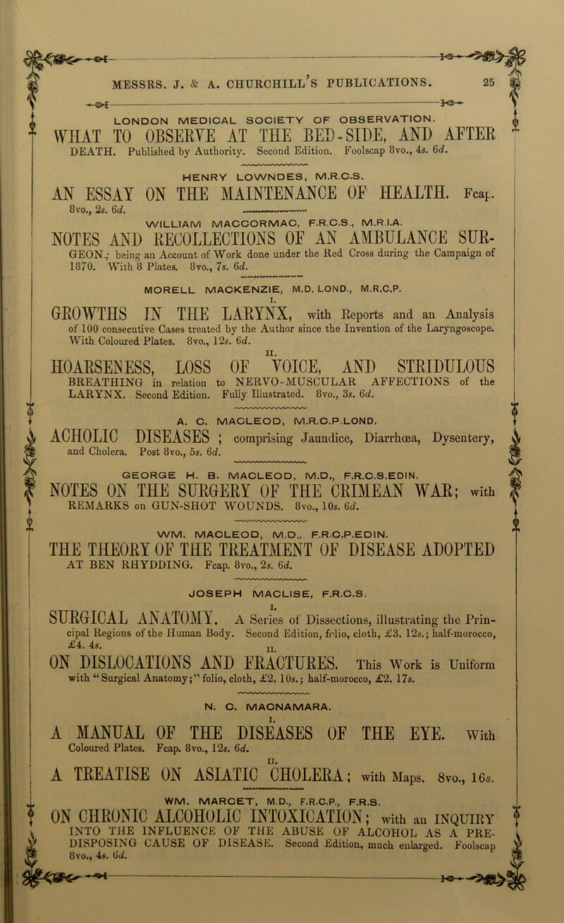 - 3^ LONDON MEDIOAL SOOIETY OF OBSERVATION. WHAT TO OBSERVE AT THE BED-SIDE, AND AFTER DEATH. Published by Authority. Second Edition. Foolscap 8vo., 4s. 6d. HENRY LOWNDES, M.R.C.S. AN ESSAY ON THE MAINTENANCE OF HEALTH. Fcap. 8vo.j 2^. 6c^, WILLIAM MACCORMAC. F.R.C.S., M.R.I.A. NOTES AND RECOLLECTIONS OF AN AMBULANCE SUE- GEONv being an Account of Work done under the Red Cross during the Campaign of 1870. With 8 Plates. 8vo., 7s. 6d. MORELL MACKENZIE, M.D. LOND., M.R.C.P. GEOWTHS IN THE LAEYNX, with Reports and an Analysis of 100 consecutive Cases treated by the Author since the Invention of the Laryngoscope. With Coloured Plates. 8vo., 12s. 6d. HOARSENESS, LOSS OF ”tOICE, AND STEIDULOUS BREATHING in relation to NERVO-MUSCULAR AFFECTIONS of the LARYNX. Second Edition. Fully Illustrated. 8vo., 3s. 6c?. A. C. MACLEOD, M.R.O.P.LOND. ACHOLIC DISEASES ; comprising Jaundice, Diarrhoea, Dysentery, and Cholera. Post 8vo., 5s. 6c?. GEORGE H. B. MACLEOD, M.D., F.R.O.S.EDIN. NOTES ON THE SHROEEY OF THE CRIMEAN WAR; with REMARKS on GUN-SHOT WOUNDS. 8vo., 10s. 6d. WM. MACLEOD, M.D., F.R.O.P.EDIN. THE THEORY OF THE TREATMENT OE DISEASE ADOPTED AT BEN RHYDDING. Fcap. 8vo., 2s. 6d. JOSEPH MACLISE, F.R.C.S. SURGICAL ANATOMY. A Series of Dissections, illustrating the Prin- cipal Regions of the Human Body. Second Edition, fclio, cloth, £3. 12s.; half-morocco, £4. 4s. jj ON DISLOCATIONS AND FRACTURES. This Work is Uniform with “Surgical Anatomy;”folio, cloth, £2.10s.; half-morocco, £2. 17s. N. O. MACNAMARA. A MANUAL OF THE DISEASES OF THE EYE. With Coloured Plates. Fcap. 8vo., 12s. 6c?. A TREATISE ON ASIATIC CHOLERA; with Maps. Syo., i6a. WM. MARCET, M.D., F.R.C.P., F.R.S. ON CHRONIC ALCOHOLIC INTOXICATION; with an inquiry INTO THE INFLUENCE OF THE ABUSE OF ALCOHOL AS A PRE- DISPOSING CAUSE OF DISEASE. Second Edition, much enlarged. Foolscap 8vo., 4s. Gd.
