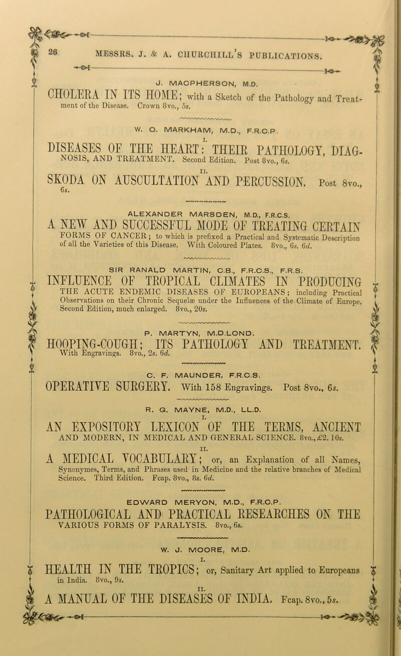 (s> t fo- J. MACPHER80N, M.D. i CHOLERA IN ITS HOME; with a Sketcli of the Pathology and Treat- | ment of the Disease. Crown 8vo., 5s. j W. O. MARKHAM, M.D., F.R.C.P. DISEASES OF THE HEART •' THEIR PATHOLOGY, DIAG- NOSIS, AND TREATMENT. Second Edition. Post 8vo., 6s. SKODA ON AUSCULTATIOn“aND PERCUSSION. Post 8vo„ 6s. ALEXANDER MARSDEN, M.D., F.R.C.S. A NEW AND SUCCESSFUL MODE OF TREATING CERTAIN FORMS OF CANCER; to which is prefixed a Practical and Systematic Description of all the Varieties of this Disease. With Coloured Plates. 8vo., 6s. 6d. SIR RANALD MARTIN, C.B., F.R.C.S., F.R.S. INFLUENCE OF TROPICAL CLIMATES IN PRODUCING THE ACUTE ENDEMIC DISEASES OF EUROPEANS; including Practical Observations on their Chronic Sequelae under the Influences of the Climate of Europe. Second Edition, much enlarged. 8vo., 20s. P. MARTYN, M.D.LOND. HOOPING-COUGH; ITS PATHOLOGY AND TREATMENT. With Engravings. 8vo., 2s. 6d. C. F. MAUNDER, F.R.C.S. OPERATIVE SURGERY, with 158 Engravings. Post 8vo., 6s. R. G. MAYNE, M.D., LL.D. AN EXPOSITORY LEXICON'oE THE TERMS, ANCIENT AND MODERN, IN MEDICAL AND GENERAL SCIENCE. 8vo.,£2. lOs. II. A MEDICAL VOCABULARY; or, an Explanation of all Names, Sj'nonymes, Terms, and Phrases used in Medicine and the relative branches of Medical Science. Third Edition. Fcap. 8vo,, 8s. 6d. EDWARD MERYCN, M.D., F.R.C.P. PATHOLOGICAL AND PRACTICAL RESEARCHES ON THE VARIOUS FORMS OF PARALYSIS. 8vo., 6s. W. J. MOORE, M.D. I. 0 HEALTH IN THE TROPICS; or. Sanitary Art applied to Europeans X in India. 8vo., 9s. T II. A MANUAL OF THE DISEASES OF INDIA. Fcap. 8vo., 6».
