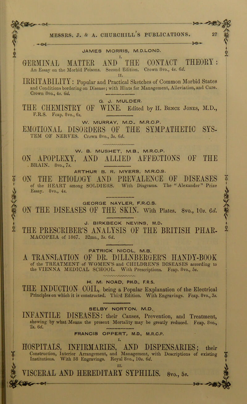 , •- GERMINAL MATTER AND'' THE CONTACT THEORY: An Essay on the Morbid Poisons. Second Edition. Crown 8vo., 4s. 6rf. II. IRRITABILITY : Popular and Practical Sketches of Common Morbid States and Conditions bordering on Disease; with Hints for Management, Alleviation, and Cure. Crown 8vo., 4s. 6d. G. J. MULDER. THE CHEMISTRY OE WINE. Edited by H. Bence Jones, M.D., F.R.S. Fcap. 8vo., 6s. W. MURRAY, M.D., M.R.C.P. EMOTIONAL DISORDERS OE THE SYMPATHETIC SYS- TEiM OF NERVES. Crown 8vo., 3s. 6d. W. B. MUSHET, M.B., M.R.C.P. ON APOPLEXY, AND ALLIED AEEECTIONS OE THE I . BRAIN. 8vo., 7s. ! ARTHUR B. R. MYERS, M.R.C.S. I ON THE ETIOLOGY AND PREVALENCE OF DISEASES 'f ’ of the HEART among SOLDIERS. With Diagrams. The “Alexander” Prize A Essay. 8vo., 4s. GEORGE NAYLER, F.R.C.S. f ON THE DISEASES OF THE SKIN, with Plates. 8vo„ lOs. e<;. J. BIRKBECK NEVINS, M.D. THE PRESCRIBER’S ANALYSIS OE THE BRITISH PHAR- MACOPEIA of 1867. 32mo., 3s. 6d. PATRICK NICOL, M.B. A TRANSLATION OE DR. DILLNBERGER’S HANDY-BOOK of the TREATMENT of WOMEN’S and CHILDREN’S DISEASES according to the VIENNA MEDICAL SCHOOL. With Prescriptions. Fcap. 8vo., 5s. H. M. NOAD, PH.D., F.R.S. THE INDUCTION COIL, being a Popular Explanation of the Electrical Principles on which it is constructed. Third Edition. With Engravings. Fcap. 8vo., 3s. SELBY NORTON, M.D.^ INEANTILE DISEASES I their Causes, Prevention, and Treatment, showing by what Means the present Mortality may be greatly reduced. Fcap. 8vo., 2s. 6d, FRANCIS OPPERT, M.D., M.R.C.P. I. HOSPITALS, INFIRMARIES, AND DISPENSARIES; their Construction, Interior Arrangement, and Management, with Descriptions of existing Institutions. With 58 Engravings. Royal 8vo., 10s. 6d. II. YISCERAL AND HEREDITARY SYPHILIS. 8vo., 5..