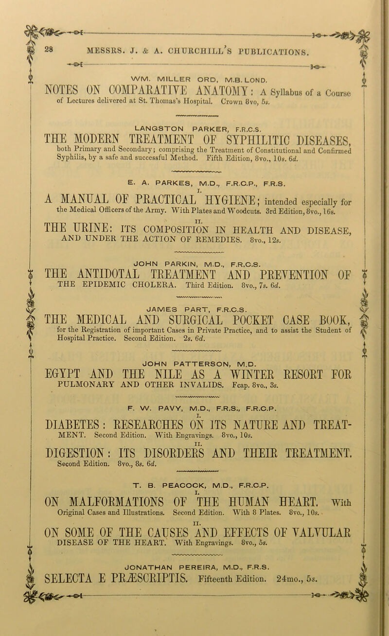 —g>I- 28 MESSRS. J. & A. CHURCHILl's PUBLICATIONS. ^— WM. MILLER ORD, M.B. LOND, ffl NOTES ON COMPARATIVE ANATOMY : a Sylkbua of a Course of Lectures delivered at St. Thomas’s Hospital. Croivn 8vo, 5a. LANGSTON PARKER, F.R.C.S. THE MODERN TREATMENT OF SYPHILITIC DISEASES, both Primary and Secondary; comprising the Treatment of Constitutional and Confirmed Syphilis, by a safe and successful Method. Fifth Edition, 8vo., 10s. 6d. E. A. PARKES, M.D., F.R.C.P., F.R.S. A MANUAL OE PRACTICAL”'HYGIENE; intended especially &r the Medical Officers of the Army. With Plates and Woodcuts. 3rd Edition, 8vo., 16s. THE URINE: its composition in health and disease, AND UNDER THE ACTION OF REMEDIES. 8vo., 12s. JOHN PARKIN, M.D., F.R.C.S. $ THE ANTIDOTAL TREATMENT AND PREVENTION OF THE EPIDEMIC CHOLERA. Third Edition. 8vo., 7s. 6d. JAMES PART, F.R.C.S. THE MEDICAL AND SURGICAL POCKET CASE BOOK, for the Registration of important Cases in Private Practice, and to assist the Student of Hospital Practice. Second Edition. 2s. 6d. JOHN PATTERSON, M.D. EGYPT AND THE NILE AS A WINTER RESORT FOR PULMONARY AND OTHER INVALIDS. Fcap. 8yo„ 3s, ■W^VW>^V%^A>V^A/W^ WV-VX.' F. W. PAVY, M.D., F.R.S., F.R.C.P. DIABETES : RESEARCHES ON ITS NATURE AND TREAT- MENT. Second Edition. With Engravings. 8vo., 10s. DIGESTION: ITS DISORDERS AND THEIR TREATMENT. Second Edition. 8vo., 8s, 6d. T. B. PEACOCK, M.D., F.R.C.P. ON MALFORMATIONS OE THE HUMAN HEART. With Original Cases and Illustrations. Second Edition. With 8 Plates. 8vo., 10s.. ON SOME OE THE CAUSES AND EFFECTS OF YALYULAR DISEASE OF THE HEART. With Engra\dngs. 8vo., 5s. JONATHAN PEREIRA, M.D., F.R.S. SELECTA E PRjESCRIPTIS. Fifteenth Edition. 24mo., 5s. -©4- f'