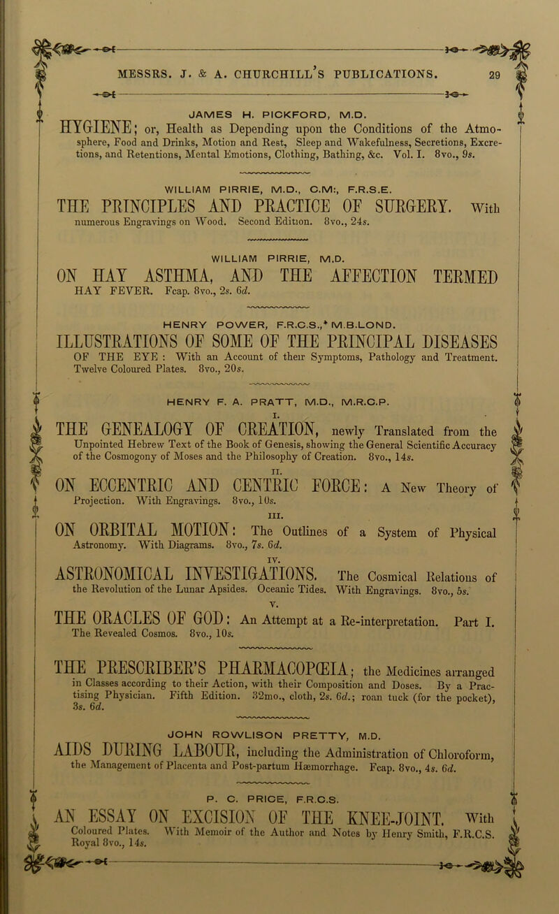 »e- MESSRS. J. & A. CHURCHILL S PUBLICATIONS. -JO-*- JAMES H. PICKFORD, M.D. HYGIENE; or, Health as Depending upon the Conditions of the Atmo- sphere, Food and Drinks, Motion and Rest, Sleep and Wakefulness, Secretions, Excre- tions, and Retentions, Mental Emotions, Clothing, Bathing, &c. Vol. I. 8vo., 9s. V WILLIAM PIRRIE, M.D., C.M:, F.R.S.E. THE PRINCIPLES AND PRACTICE OF SURGERY. With numerous Engravings on Wood, Second Edition. 8vo., 24s. WILLIAM PIRRIE, M.D. ON HAY ASTHMA, AND THE AFFECTION TERMED HAY FEVER. Fcap. 8vo., 2s. 6rf. HENRY POWER, F.R.C.S.,^ M.B.LOND. ILLUSTRATIONS OF SOME OF THE PRINCIPAL DISEASES OF THE EYE ; With an Account of their Symptoms, Pathology and Treatment. Twelve Coloured Plates. 8vo., 20s. HENRY F. A. PRAXT, M.D., M.R.C.P. THE GENEALOGY OE CREATION, newly Translated from the Unpointed Hebrew Text of the Book of Genesis, showing the General Scientific Accuracy of the Cosmogony of Moses and the Philosophy of Creation. 8vo., 14s. ON ECCENTRIC AND CENTRIC FORCE: A New Theory of Projection. With Engravings. 8vo., 10s. III. ON ORBITAL MOTION l The Outlines of a System of Physical Astronomy. With Diagrams. 8vo., 7s. 6c?. IV. ASTRONOMICAL INYESTIGATIONS. The Cosmical Kelations of the Revolution of the Lunar Apsides. Oceanic Tides. With Engravings. 8vo., 6s. V. THE ORACLES OF GOD l An Attempt at a Re-interpretation. Part I. The Revealed Cosmos. 8vo., 10s, THE PEESCEIBEE’S PHAEMAOOPffilA; the Medicines arranged in Classes according to their Action, with their Composition and Doses. By a Prac- tising Physician, Fifth Edition. 32mo., cloth, 2s. 6c?.; roan tuck (for the pocket), .3s. 6c?, JOHN ROWLISON PRETTY, M.D. AIDS DURING LABOUR, including the Administration of Chloroform, the Management of Placenta and Post-partum Haemorrhage. Fcap. 8vo., 4s. 6d. $ P. C. PRICE, F.R.C.S. AN ESSAY ON EXCISION OE THE KNEE-JOINT. With ^ Coloured Plates. With Memoir of the Author and Notes by Henry Smith, F.R.C.S. ^ Royal 8VO., 14s,