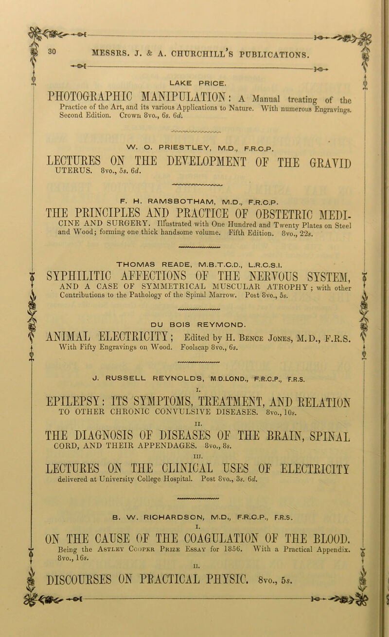 LAKE PRICE. PHOTOGEAPHIC MANIPULATION: a Manual treating of the Practice of the Art, and its various Applications to Nature. With numerous Enaravinirs. Second Edition. Crown 8vo., 6s. 6d: W. O. PRIESTLEY, M.D., F.R.C.P. LECTUEES ON THE HEYELOPMENT OF THE GEAYID uterus. 8vo., 5s. 6d. F. H. RAMS BOTHAM, M.D., F.R.C.P. THE PEINCIPLES AND PEACTICE OF OBSTETEIC MEDI- CINE AND SURGERY. Illustrated with One Hundred and Twenty Plates on Steel and Wood; forming one thick handsome volume. Fifth Edition. 8vo., 22s. THOMAS READE, M.B.T.C.D., L.R.C.S.I. SYPHILITIC AFFECTIONS OF THE NEEYOUS SYSTEM, AND A CASE OF SYMMETRICAL MUSCULAR ATEOPHY ; with other Contributions to the Pathology of the Spinal Marrow. Post 8vo., 5s. DU BOIS REYMOND. ANIMAL ELECTEICITY ; Edited by H. Bence Jones, M. D., E.R.S. With Fifty Engravings on Wood. Foolscap 8vo., 6s. ^ J. RUSSELL REYNOLDS, M.D.LOND., F.R.C.P., F.R.S. I. EPILEPSY: ITS SYMPTOMS, TEEATMENT, AND EELATION TO OTHER CHRONIC CONVULSIVE DISEASES. 8vo., lOs. II. THE DIAGNOSIS OF DISEASES OF THE BEAIN, SPINAL CORD, AND THEIR APPENDAGES. 8vo., 8s. III. LECTUEES ON THE CLINICAL USES OF ELECTEICITY delivered at University College Hospital. Post 8vo., 3s. 6<i. B. W. RICHARDSON, M.D., F.R.C.P., F.R.S. I. ON THE CAUSE OF THE COAGULATION OF THE BLOOD. Being the Astley Cooper Prize Essay for 1856. With a Practical Appendix. 8 VO., 16s. II. DISCOUESES ON PEACTICAL PBYSIC. 8vo., 5s. f A