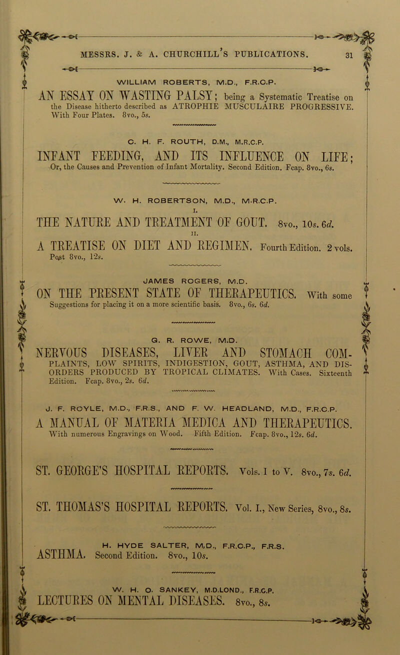 -£>£ 30 - WILLIAM ROBERTS, M.D., F.R.C.P. AN ESSAY ON WASTING PALSY; being a Systematic Treatise on the Disease hitherto described as ATROPHIE MUSCULAIRE PROGRESSIVE. With Four Plates. 8vo., 5s. C. H. F. ROUTH, D.M., M.R.C.P. INFANT FEEDING, AND ITS INFLUENCE ON LIFE; Or, the Causes and Prevention of Infant Mortality. Second Edition. Fcap. 8vo., 6s. W. H. ROBERTSON, M.D., M.R.C.P. I. THE NATUEE AND TEEATMENT OF GOUT. Svo., lo.. 6d. II. A TREATISE ON DIET AND REGIMEN. Fourth Edition. 2voU. Pq^t 8vo., 12s. JAMES ROGERS, M.D. ON THE PRESENT STATE OF THERAPEUTICS. With some Suggestions for placing it on a more scientific basis. 8vo., 6s. 6d. G. R. ROWE, M.D. NEEYOUS DISEASES, LIYEE AND STOMACH COM- PLAINTS, LOW SPIRITS, INDIGESTION, GOUT, ASTHMA, AND DIS- ORDERS PRODUCED BY TROPICAL CLIMATES. With Cases. Sixteenth Edition. Fcap. 8vo., 2s. 6d. «WVVWV VWVVWW J. F. ROYLE, M.D., F.R.S., AND F. W. HEADLAND, M.D., F.R.C.P. A MANUAL OF MATERIA MEDICA AND THERAPEUTICS. With numerous Engravings on Wood. Fifth Edition. Fcap. 8vo., 12s. 6c?. ST. GEORGE’S HOSPITAL REPORTS. Vois. i to v. Svo., 7s. 6d. ST. THOMAS’S HOSPITAL REPORTS, voi. i. , Neiv Series, 8vo., 8s. H. HYDE SALTER, M,D., F.R.O.P., F.R.S. ASTHMA. Second Edition. 8vo., 10«. W. H. o. SANKEY, M.D.LOND., F.R.C.P, I LECTURES ON MENTAL DISEASES. Svo., 8». ■ ■»