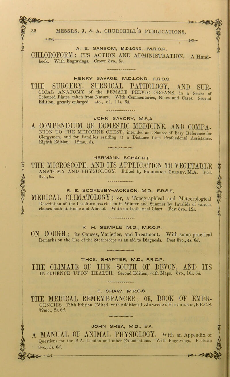 Jo- 32 MESSES. J. & A. CHUECHILL S PUBLICATIONS. -&f 3^_ A. E. SANSOM, M.D.LOND,, M.R.C.P. / CHLOROFOEM: its action and administration, a Hand- book. With Engravings. Crown 8vo., 5s. HENRY SAVAGE, M.D.LOND., F.R.C.S. THE SHEGEBY, SEEGICAL PATHOLOGY, AND SUE- UICAL ANATOMY of the FEMALE PELVIC ORGANS, in a Serie. of Coloured Plates taken from Nature. With Commentaries, Notes and Cases. Second Edition, greatly enlarged. 4to., £1. 11s. 6d. JOHN SAVORY, M.S.A. A COMPENDIUM OF DOMESTIC MEDICINE. AND COMPA- NION TO THE MEDICINE CHEST; intended as a Source of Easy Eeference for Clergymen, and for Families residing at a Distance from Professional Assistance. Eighth Edition. 12mo., 5s. HERMANN SOHACHT. THE MICEOSCOPE, AND ITS APPLICATION TO VEGETABLE I ANATOMY AND PH YSIOl.OGY. Edited by Fkederick Cdheev, M.A. Po»t I 8vo., 6s. ^ R. E. SCORES BY-JACKSON, M.D., F.R.S.E. I MEDICAL CLIMATOLOGY; or, a Topographical and Meteorological Description of the Localities rest rled to in M^inter and Summer by Invalids of various classes both at Home and Abroad. With an Isothermal Chart. Post 8vo., 12s. R H. SEMPLE M.D., M.R.C.P. ON COUGH: its Causes, Varieties, and Treatment. With some practical Remarks on the Use of the Stethoscope as an aid to Diagnosis. Post 8vo., 4s. 6d. wvw> w«vv% wv\v\ THOS. SHAPTER, M.D., F.R.C.P. V THE CLIMATE OF THE SOUTH OF DEYON, AND ITS INFLUENCE UPON HEALTH. Second Edition, with Maps. 8vo., 10s. 6d. E. SHAW, M.R.C.S. THE MEDICAL EEMEMBEANCEE; OB, BOOK OE EMEE- GENCIES. Fifth Edition. Edited, with Additions,by.TonathanHutchinson,F.R.C.S. .82mo., 2s. 6d. WWWWVvV^ JOHN SHEA, M.D., B.A. f A MANUAL OP ANIMAL PHYSIOLOGY, v ith an Appendix of ' Questions for tbe B.A. London and other Examinations. With Engravings. Foolscap 8vo., 5s. 6d. J«-