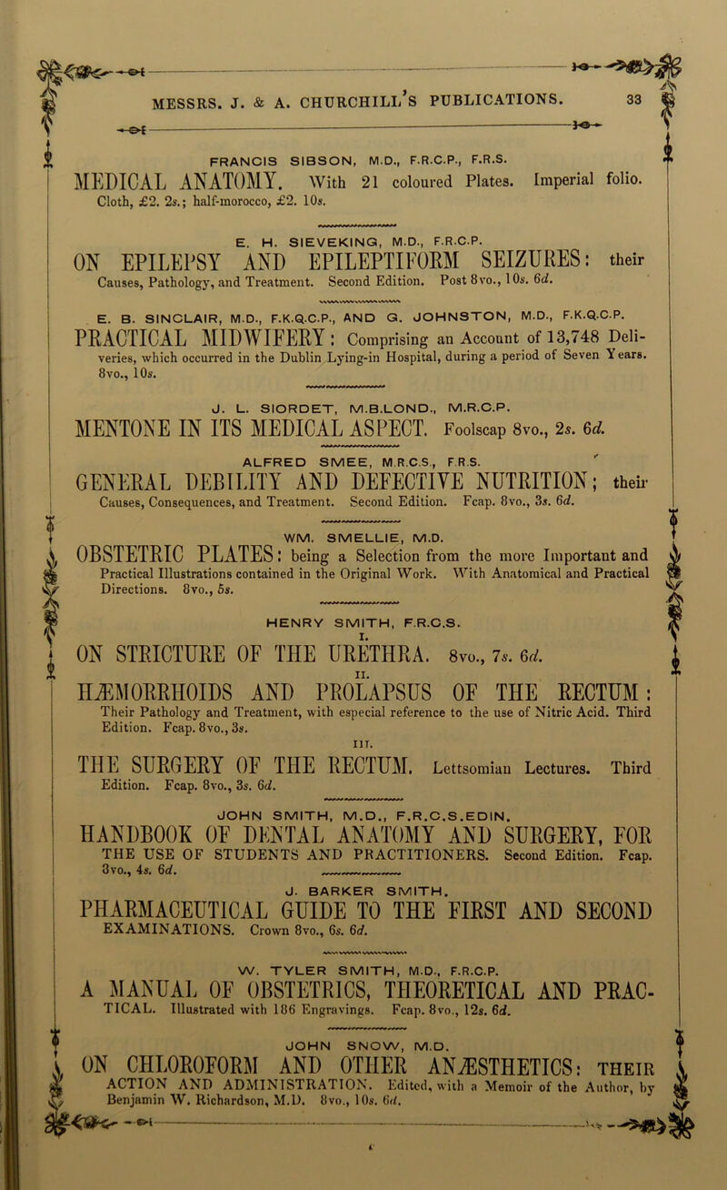 , pf - j«- FRANCIS SIBSON, M.D., F.R.C.P., F.R.S. MEDICAL ANATOMY. With 21 coloured Plates. Imperial folio. Cloth, £2. 2s.; half-morocco, £2. 10s. E. H. SIEVEKING, M.D., F.R.C.P. ON EPILEPSY AND EPILEPTIEOKM SEIZURES; their Causes, Pathology, and Treatment. Second Edition. Post 8vo., 10s. Qd. E. B. SINCLAIR, M.D., F.K.Q.C.P., AND G. JOHNSTON, M.D., F.K.Q.C.P. PRACTICAL MIDWIFEPY I Comprising an Account of 13,748 Deli- veries, which occurred in the Dublin Lying-in Hospital, during a period of Seven Years. 8vo., 10s. J. L. SIORDET, M.B.LOND., M.R.C.P. MENTONE IN ITS MEDICAL ASPECT. Foolscap 8vo., 2.. 6rf. ALFRED SMEE, M.R.C.S., F.R.S. GENERAL DEBILITY AND DEFECTIVE NUTRITION; theU’ Causes, Consequences, and Treatment. Second Edition. Fcap. 8vo., 3s. Qd. WM. SMELLIE, M.D. OBSTETRIC PLATES: being a Selection from the more Important and Practical Illustrations contained in the Original Work. With Anatomical and Practical Directions. 8vo., 6s. HENRY SMITH, F.R.C.S. ON STRICTURE OF THE URETHRA. 8vo., 76-. Qd. HEMORRHOIDS AND PROLAPSUS OF THE RECTUM; Their Pathology and Treatment, with especial reference to the use of Nitric Acid. Third Edition. Fcap. 8vo., 3s, THE SURGERY OF THE RECTUM. Lettsomia,. Lectures. Third Edition. Fcap. 8vo., 3s. Qd. JOHN SMITH, M.D., F.R.C.S.EDIN. HANDBOOK OF DENTAL ANATOMY AND SURGERY, FOE THE USE OF STUDENTS AND PRACTITIONERS. Second Edition. Fcap. 3vo., 4s. 6rf. — — J. BARKER SMITH. PHARMACEUTICAL GUIDE TO THE FIRST AND SECOND EXAMINATIONS. Crown 8vo., 6s. 6rf. i ! i W. TYLER SMITH, M.D.. F.R.C.P. A MANUAL OF OBSTETRICS, THEORETICAL AND PRAC- TICAL. Illustrated with 186 Engravings. Fcap. 8vo., 12s. 6rf. JOHN SNOW, M.D. ON CHLOROFORM AND OTHER ANAESTHETICS; their ACTION AND ADMINISTRATION. Edited, with a Memoir of the .Author, by Benjamin W. Richardson, M.D. 8vo., 10s. 6tL 1 4'