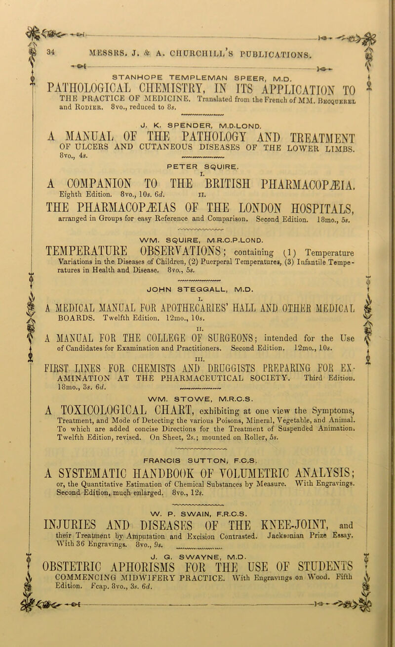 -eH - 34 MESSRS. J. & A. CHURCHILL S PUBLICATIONS. STANHOPE TEMPLEMAN SPEER, M.D PATEOLOGIOAL CHEMISTRY, IN ITS APPLICATION TO THE PRACTICE OF MEDICINE. Translated from the French of MM. Bkoqderel and Rodier. 8vo., reduced to 8s. d. K. SPENDER, M.D.LOND. A MANUAL OF THE PATHOLOGY AND TEEATMENT OF ULCERS AND CUTANEOUS DISEASES OF THE LOWER LIMBS. PETER SQUIRE. A COMPANION TO THE 'bEITISH PHAEMACOPiEIA. Eighth Edition. 8vo., 10s. 6<i. ii. THE PHARMACOPEIAS OF THE LONDON HOSPITALS, arranged in Groups for easy Reference and Comparison. Second Edition. 18mo., 5s. WM. SQUIRE, M.R.C.P.LOND. TEMPEEATUEE OBSEEVATIONS; containing (l) Temperature Variations in the Diseases of Children, (2) Puerperal Temperatures, (3) Infantile Tempe- ratures in Health and Disease. 8vo., 5s. JOHN STEGGALL, M.D. A MEDICAL MANUAL FOB APOTHECABIES’ HALL AND OTHER MEDICAL BOARDS. Twelfth Edition. 12mo., 10s. A MANUAL FOR THE COLLEGE OF SURGEONS; intended for the Use of Candidates for Examination and Practitioners. Second Edition. 12mo., 10s. III. FIRST LINES FOR CHEMISTS AND DRUGGISTS PREPARING FOR Ex- amination AT THE PHARMACEUTICAL SOCIETY. Third Edition. 18mo., 8s. 6d. — WM. STOWE, M.R.C.S. A TOXICOLOGICAL CHAET, exhibiting at one view the Symptoms, Treatment, and Mode of Detecting the various Poisons, Mineral, Vegetable, and Animal. To which are added concise Directions for the Treatment of Suspended Animatioui Twelfth Edition, revised. On Sheet, 2s.; mounted on Roller, 5s. FRANCIS SUTTON, F.C.S. A SYSTEMATIC HANDBOOK OF YOLUMETEIC ANALYSIS; or, the Quantitative Estimation of Chemical Substances by Measure. With Engravings. Second Edition, much enlarged. 8vo., 12s. W. P. SWAIN, F.R.C.S. INJURIES AND DISEASES OF THE KNEE-JOINT, and their Treatment by Amputation and Excision Contrasted. Jacksonian Prize Essay. With 36 Engravings. 8vo., 9s. i J. G. SWAYNE, M.D. T OBSTETBIC APHORISMS FOR THE USE OF STUDENTS ; COMMENCING MIDWIFERY PRACTICE. With Engravings on Wood. Fifth Edition. Fcap. 8vo., 3s, 6d.