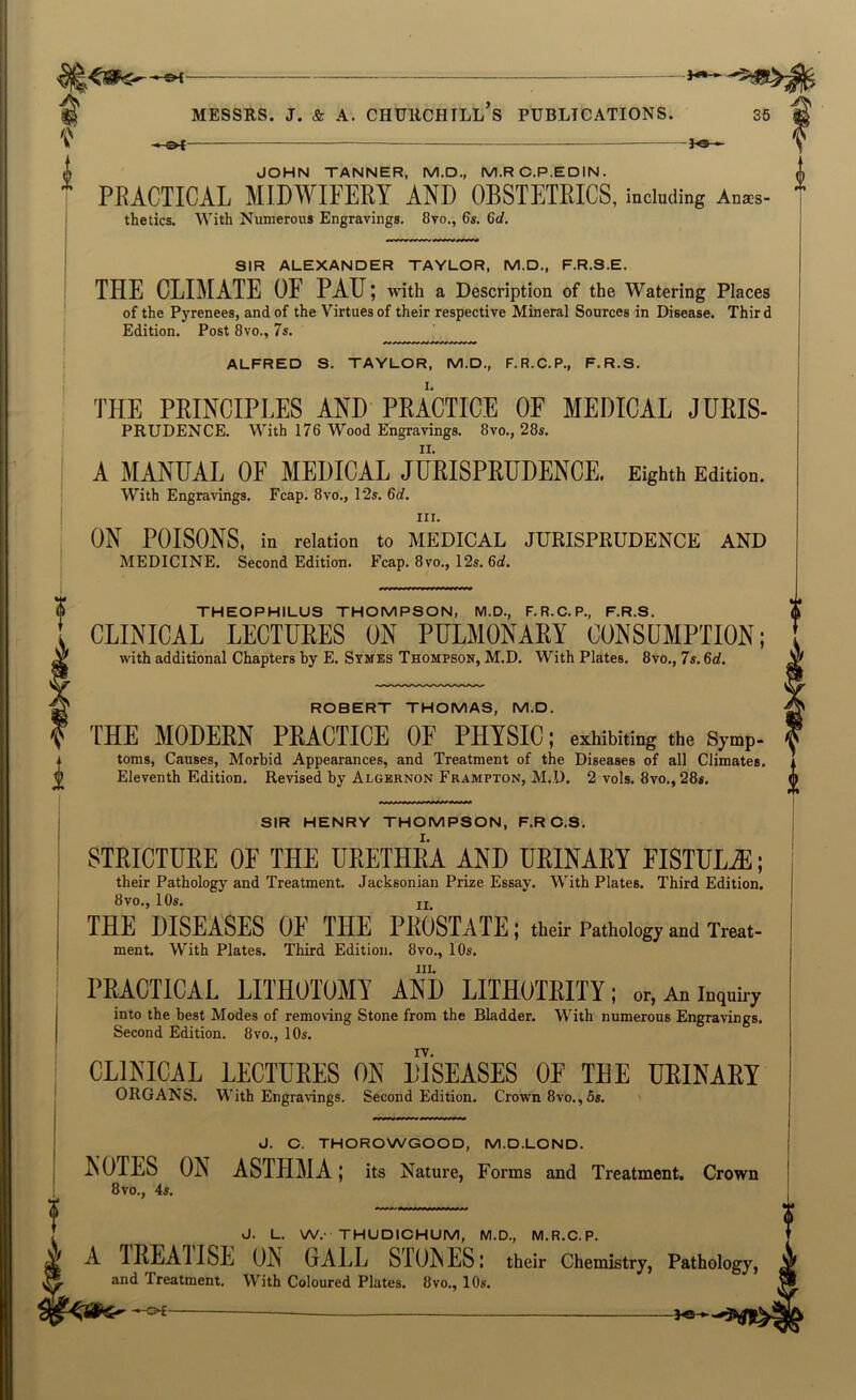 -&i 3<5 - PRACTICAL MIDWIFERY AND OBSTETRICS, including Anaes- thetics. With Numerous Engravings. 8vo., 6s. 6d. SIR ALEXANDER TAYLOR, M.D., F.R.S.E. THE CLIMATE OF PAU; ^vith a Description of the Watering Places of the Pyrenees, and of the Virtues of their respective Mineral Sources in Disease. Third Edition. Post 8vo., 7s. ALFRED S. TAYLOR, M.D., F.R.C.P., F.R.S. THE PEINCIPEES AND PKACTICE OF MEDICAL JURIS- PRUDENCE. With 176 Wood Engravings. 8vo., 28s. A MANUAL OF MEDICAL JUEISPRUDENCE. Eighth Edition. With Engravings. Fcap. 8vo., 12s. 6d. III. ON POISONS, in relation to MEDICAL JURISPRUDENCE AND MEDICINE. Second Edition. Fcap. 8vo., 12s. 6d. THEOPHILUS THOMPSON, M.D., F.R.C.P., F.R.S. CLINICAL LECTUEES ON PULMONAEY CONSUMPTION; with additional Chapters by E. Symbs Thompson, M.D. With Plates. 8vo., 7s. 6d. ROBERT THOMAS, M.D. THE MODERN PRACTICE OF PHYSIC; exhibiting the Symp- toms. Causes, Morbid Appearances, and Treatment of the Diseases of all Climates. Eleventh Edition. Revised by Algernon Frampton, M.D. 2 vols. 8vo., 28s. SIR HENRY THOMPSON, F.RC.S. STRICTURE OF THE URETHRA AND URINARY FISTULA; their Pathology and Treatment. Jacksonian Prize Essay. With Plates. Third Edition. 8 VO., 10s. jj_ THE DISEASES OF THE PROSTATE; their Pathology and Treat- ment. With Plates. Third Edition. 8vo,, 10s. III. PRACTICAL LITHOTOMY AND LITHOTRITY; or, An inquiry into the best Modes of removing Stone from the Bladder. With numerous Engravings. Second Edition. 8vo., 10s. CLINICAL LECTURES ON DISEASES OF THE URINARY ORGANS. With Engravings. Second Edition. Crown 8vo., 5s. J. C. THOROWGOOD, M.D.LOND. ' NOTES ON ASTHMA; its Nature, Forms and Treatment. Crown 8vo., 4s. J. L. W.- THUDICHUM, M.D., M.R.C.P. ^ A IREAIISE ON GALL STONES; their Chemistry, Pathology, ^ and Treatment. With Coloured Plates. 8vo., 10s. —o£