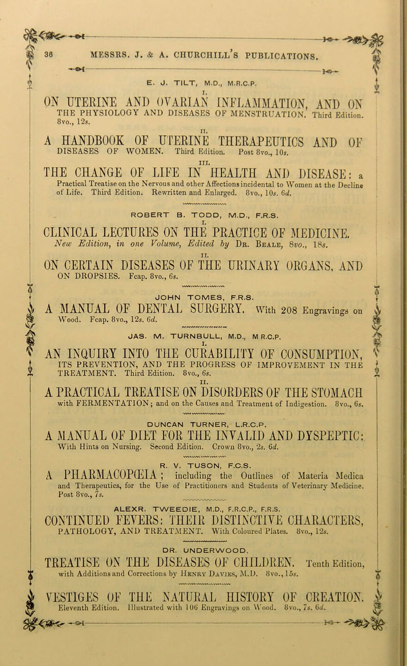 V I ^ E. J. TILT, M.D., M.R.C.P. ON UTERINE AND OVARIAN INELAMMATION, AND ON THE PHYSIOLOGY AND DISEASES OF MENSTRUATION. Third Edition. 8vo., 12s. A HANDBOOK OF U'l'ERINE THERAPEUTICS AND OF DISEASES OF WOMEN. Third Edition. Post 8vo., 10s. III. THE CHANGE OF LIFE IN HEALTH AND DISEASE: a Practical Treatise on the Nervous and other Affections incidental to Women at the Decline of Life. Third Edition. Rewritten and Enlarged. 8vo., 10s. 6d. ^ VWV^W WW ROBERT B. TODD, M.D., F.R.S. CLINICAL LECTURES ON THE PRACTICE OE MEDICINE. New Edition, in one Volume, Edited by Dr. Beale, Svo., 18s. ON CERTAIN DISEASES OF THE URINARY ORGANS, AND ON DROPSIES. Fcap. 8vo., 6s. VNAM V\^A> WW% «WW JOHN TOMES, F.R.S. A MANUAL OF DENTAL SURGERY, with 208 Engravings on Wood. Fcap. 8vo., 12s. 6rf. JAS. M. TURNBULL, M.D., M R.C.P. AN INQUIRY INTO THE CURABILITY OF CONSUMPTION, ITS PREVENTION, AND THE PROGRESS OF IMPROVEMENT IN THE TREATMENT. Third Edition. 8vo., 6s. A PRACTICAL TREATISE ON DISORDERS OE THE STOMACH with FERMENTATION; and on the Causes and Treatment of Indigestion. 8vo., 6s. A W^.WV^'S/WNJVW DUNCAN TURNER, L.R.C.P. A MANUAL OF DIET FOR THE INVALID AND DYSPEPTIC: With Hints on Nursing. Second Edition. Crown 8vo., 2s. Qd. ^V^VVWWVWVVW^ V R. V. TUSON, F.C.S. A PHARMACOPEIA; including the Outlines of Materia Medica and Therapeutics, for the Use of Practitioners and Students of Veterinary Medicine. Post 8vo., 7s. ALEXR. TWEEDIE, M.D., F.R.C.P., F.R.S. CONTINUED FEVERS: THEIR DISTINCTIVE CHARACTERS, PATHOLOGY, AND TREATMENT. With Coloured Plates. Svo., 12s. DR. UNDERWOOD. TREATISE ON THE DISEASES OE CHILDREN. Tenth Edition, with Additions and Corrections by Henry Davies, M.D. 8vo., 15s. VESTIGES OF THE NATURAL HISTORY OF CREATION. Eleventh Edition. Illustrated with 106 Engravings on Wood. 8vo., 7s. 6(/.
