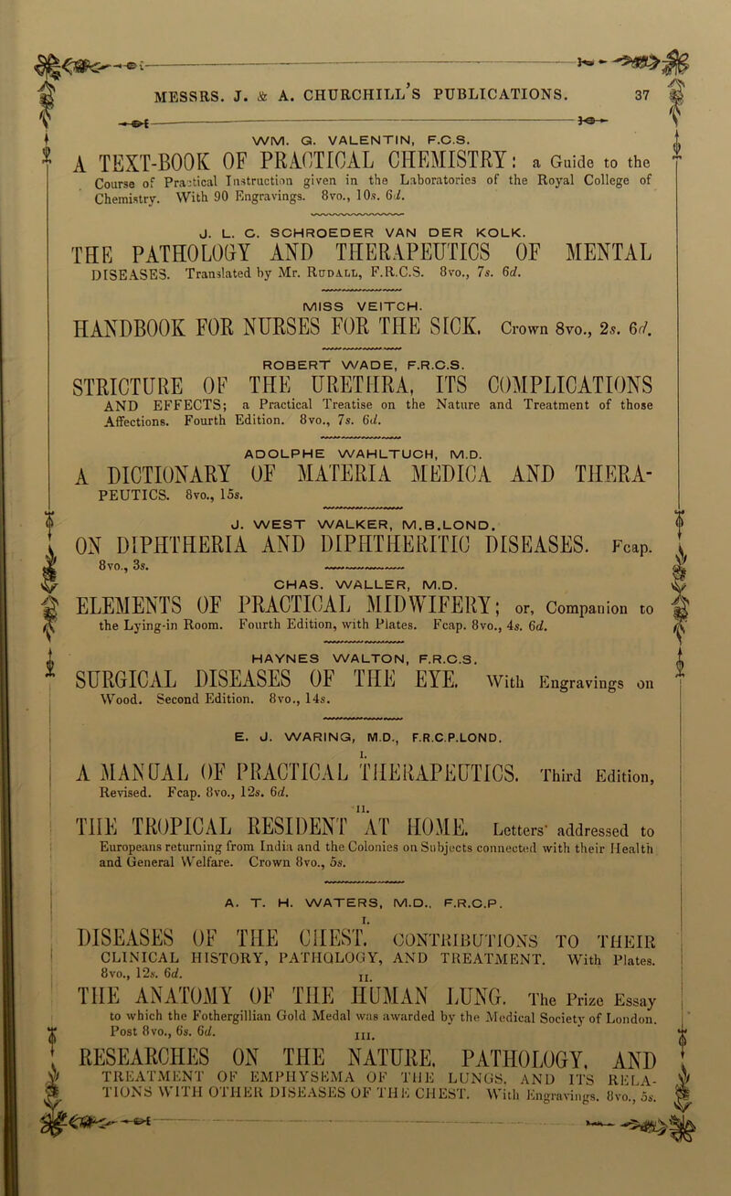 - - MESSRS, j. & A. Churchill’s publications. 37 }«- V ♦ WM. Q. VALENTIN, F.C.S. ^ A TEXT-BOOK OF PRACTICAL CHEMISTRY: a Guide to the Course of Practical Instruction given in the Laboratories of the Royal College of Chemistry. With 90 Engravings. 8vo., 10s. 6-i. J. L. C. SCHROEDER VAN DER KOLK. THE PATHOLOOY AND THERAPEUTICS OF MENTAL diseases. Translated by Mr. Run all, F.R.C.S. 8vo., 7s. 6rf. MISS VEITCH. HANDBOOK FOR NURSES FOR THE SICK. Crown 8vo., 2s. 6ri. ROBERT W/ADE, F.R.C.S. STRICTURE OF THE URETHRA, ITS COMPLICATIONS AND EFFECTS; a Practical Treatise on the Nature and Treatment of those Affections. Fourth Edition. 8vo., 7s. 6d. ADOLPHE WAHLTUCH, M.D. A DICTIONARY OF MATERIA MEDICA AND THERA- PEUTICS. 8vo., 15s. J. WEST WALKER, M.B.LOND. ON DIPHTHERIA AND DIPHTHERITIC DISEASES. Fcap. 8vo., 3s. — CHAS. WALLER, M.D. ELEMENTS OF PRAOTIOAL MIDWIFERY; or. Companion to the Lying-in Room. Fourth Edition, with Plates. Fcap. 8vo., 4s. 6d. HAYNES WALTON, F.R.C.S. SURGICAL DISEASES OF THE EYE. with Engravings on Wood. Second Edition. 8vo., I4s. *#»^» *!»**» E. d. WARING, M.D., F.R.C.P.LOND. A MANDAL OF PRACTICAL TIIERAPEPTICS. Third Edition, Revised. Fcap. 8vo., 12s. 6d. THE TROPICAL RESIDENT “aT HOME. Letters' addressed to Europeans returning from India and the Colonies on Subjects connected with their Health and General VV'elfare. Crown 8vo., 5s. A. T. H. WATERS, M.D., F.R.C.P. DISEASES OF THE CHEST.' oontkibutions to their CLINICAL HISTORY, PATHOLOGY, AND TREATMENT. With Plates. 8vo., 12s. 6d. jj THE ANATOMY OF THE HOMAN LUNG. The Prize Essay to which the Fothergillian Gold Medal was awarded by the Medical Society of London. Post 8vo., 6's. 6d. RESEARCHES ON THE NATURE. PATHOLOGY, AND TREATMENT OF EMPHYSEMA OF THE LUNGS. AND ITS RELA- TIONS WITH OTHER DISEASES OF TH E CHEST. With Engravings. 8vo., os. .. .. 4