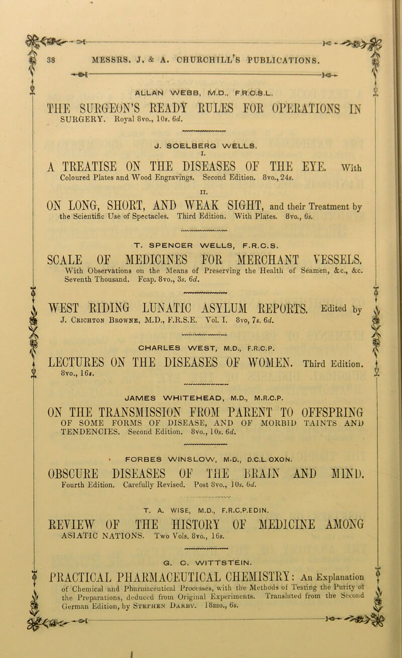 — he * 38 MESSRS. J. & A. CHURCHTLL’s PUBLICATIONS. -h®— ALLAN WEBB, M.D.. F.R.C.S.L. THE SURGEON’S READY RULES FOR OPERATIONS IN SURGERY. Royal 8vo., 10s. 6d. J. SOELBERG WELLS, I. A TREATISE ON THE DISEASES OF THE EYE. With Coloured Plates and Wood Engravings. Second Edition. 8vo,, 24s. II. ON LONG, SHORT, AND WEAK SIGHT, and their Treatment by the Scientific Use of Spectacles. Third Edition. With Plates. 8vo,, 6s. T. SPENCER WELLS, F.R.C.S. SCALE OF MEDICINES FOR MERCHANT VESSELS. With Observations on the Means of Preserving the Health of Seamen, &c., &c. Seventh Thousand. Fcap, 8vo., 3s. 6d. WEST RIDING LUNATIC ASYLUM EEPOKTS. Edited by J. Ckichton Browne, M.D., F.R.S.E. Vol. I. 8vo, 7s. 66^. CHARLES WEST, M.D., F.R;C.P. LECTURES ON THE DISEASES OF WOMEN. Third Edition. 8vo., 16s. JAMES WHITEHEAD, M.D., M.R.C.P. ON THE TRANSMISSION FROM PARENT TO OFFSPRING OF SOME FORMS OF DISEASE, AND OF MORBID TAINTS AND TENDENCIES. Second Edition. 8vo., 10s. 6d, FCRBES WINSLCW, M.D., D.C.L OXON. OBSCURE DISEASES OF THE BRAiN AND Fourth Edition. Carefully Revised. Post 8vo., 1 Os. dd. MIND. T. A. WISE, M.D., F.R.C.P.EDIN. EEVILW OF THL HISTORY OF MEDICINE AMONG ASIATIC NATIONS. Two Vols. 8m, 16s. Q. C. WITTSTEIN.  PRACTICAL PHARMACEUTICAL CHEMISTRY; An Expianetion f i of Chemical and Pharmaceutical Processes, with the Methods of Testing the Purity ot a M the Preparations, deduced from Original Experiments. Translated from the Seiond V German Edition, by Stephen Darby. 18mo., 6s. - -PS