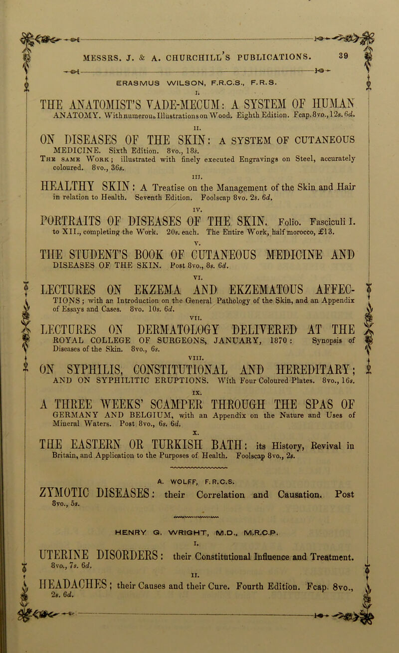 ©< MESSRS, j. & A. Churchill’s publications. 39 — ERASMUS WILSON, F.R.C.S., F.R.S. THE ANATOMIST’S VADE-MECDM; A SYSTEM OF HUMAN ANATOMY. With numeroui> Illustrations on Wood. Eighth Edition. Fcap.Svo,, 12s. fid. II. ON DISEASES OF THE SKIN: a system of cutaneous medicine. Sixth Edition. 8vo., 18s. Thk same Work; illustrated with finely executed Engravings on Steel, accurately coloured. 8vo., 36s. III. HEALTHY SKIN: A Treatise on the Management of the Skin and Hair in relation to Health. Seventh Edition. Foolscap 8vo. 2s. 6d. PORTRAITS OF DISEASES OF THE SKIN. Folio. Fasciculi I. to XII., completing the Work. 20s. each. The Entire Work, half morocco, £13. THE STUDENT’S BOOK OF CUTANEOUS MEDICINE AND DISEASES OF THE SKIN. Fo»l 8vo., 8«. 6d. LECTURES ON EKZEMA AND EKZEMATOUS AFFEC- TIONS ; with an Introduction on the General Pathology of the Skin, and an Appendix of Essays and Cases. 8vo. 10s. 6d, VII. LECTURES ON DERMATOLOGY DELIVERED AT THE ROYAL college OF SURGEONS, JANUARY, 1870 : Synopsis of Diseases of the Skin. 8vo., 6s. VIII. ON SYPHILIS, CONSTITUTIONAL AND HEREDITARY; AND ON SYPHILITIC ERUPTIONS. With Four Coloured Plates. 8vo., 16s. IX. A THREE WEEKS’ SCAMPER THROUGH THE SPAS OF GERMANY AND BELGIUM, with an Appendix on the Nature and Uses of Mineral Waters. Post 8vo., 6s. 6d. X. THE EASTERN OR TURKISH BATH : its History, Revival in Britain, and Application to the Purposes of Health. Foolscap 8vo., 2s. A. WOLFF, FiR.C.S. ZYMOTIC DISEASES: their Correlation and Causation. Post 8vo., 5s. HENRY Q. WRIGHT, M.D., M.FLO.P. I. UTERINE DISORDERS : their Constitutional Influence and Treatment. T 8vo., 7s. 6d. f ^ n. A, HEADACHES; their Causes and their Cure. Fourth Edition. Fcap. 8vo., ^ 2s. 6d.