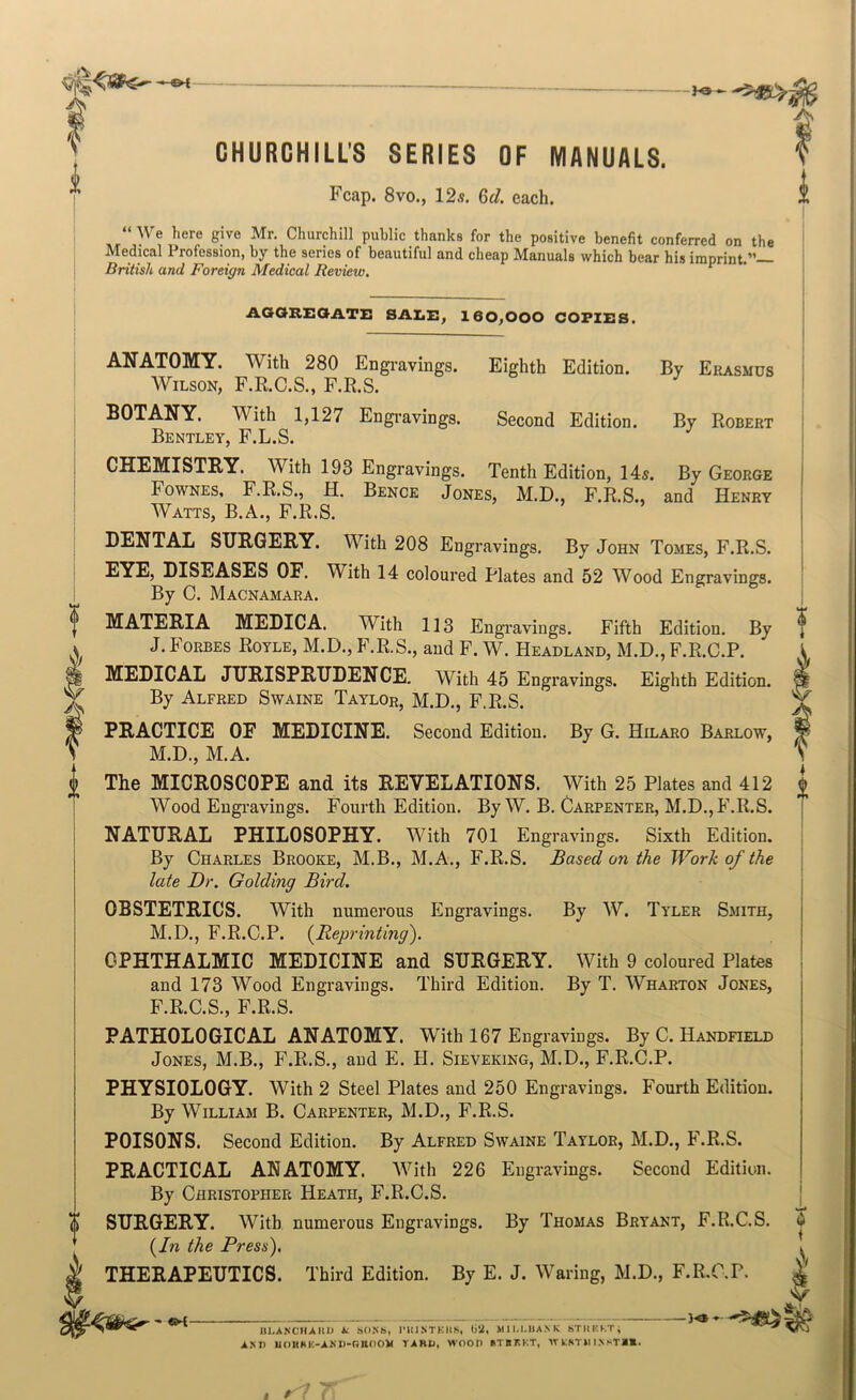A^ CHURCHILLS SERIES OF MANUALS. Fcap. 8vo., 12.9. Gel. each. \\ e hero give Mr. Churchill public thunks for the positive benefit conferred on the Medical Profession, by the series of beautiful and cheap Manuals which bear his imprint.”— British and Foreign Medical Review. By Robert AOOKEOATZ: SAIiE^ 160,000 COPIES. ANATOMY. With 280 Engravings. Eighth Edition. By Erasmus Wilson, F.R.C.S., F.R.S. BOTANY. With 1,127 Engravings. Second Edition. Bentley, F.L.S. CHEMISTRY. With 193 Engravings. Tenth Edition, 14s. By George Fownes, F.R.S., H. Bence Jones, M.D., F.R.S., and Henry Watts, B.A., F.R.S. DENTAL SURGERY. With 208 Engravings. By John Tomes, F.R.S. EYE, DISEASES OF. With 14 coloured Plates and 52 Wood Engravings. By C. Macnamara. MATERIA MEDICA. With 113 Engravings. Fifth Edition. By J. Forbes Royle, M.D., F.R.S., and F. W. Headland, M.D., F.R.C.P. MEDICAL JURISPRUDENCE. With 45 Engravings. Eighth Edition. By Alfred Swaine Taylor, M.D., F.R.S. PRACTICE OF MEDICINE. Second Edition. By G. Hilaro Barlow, M.D., M.A. The MICROSCOPE and its REVELATIONS. With 25 Plates and 412 Wood Eugi’avings. Fourth Edition. By W. B. Carpenter, M.D.,F.R.S. NATURAL PHILOSOPHY. With 701 Engravings. Sixth Edition. By Charles Brooke, M.B., M.A., F.R.S. Based on the Work of the late Dr. Golding Bird. OBSTETRICS. With numerous Engravings. By W. Tyler Sjiith, M.D., F.R.C.P. {Reprinting'). OPHTHALMIC MEDICINE and SURGERY. With 9 coloured Plates and 173 Wood Engravings. Third Edition. By T. Wharton Jones, F.R.C.S., F.R.S. PATHOLOGICAL ANATOMY. With 167 Engravings. By C. Handfield Jones, M.B., F.R.S., and E. H. Sieveking, M.D., F.R.C.P. PHYSIOLOGY. With 2 Steel Plates and 250 Engravings. Fourth Edition. By William B. Carpenter, M.D., F.R.S. POISONS. Second Edition. By Alfred Swaine Taylor, M.D., F.R.S. PRACTICAL ANATOMY. With 226 Engravings. Second Edition. By Christopher Heath, F.R.C.S. SURGERY. With, numerous Engravings. By Thomas Bryant, F.R.C.S. {In the Press), THERAPEUTICS. Third Edition. By E. J. Waring, M.D., F.R.C.P, ♦ <9 < V ni.A.N'CHAItU t SO.Nb, I’lllNTKIIS, 0‘i, MII.I.UANK bTIlKKT; AM) UOHHI£-AM)-nilO0V TARU. WOOD ATBKKT, W tftTU I.NSTR*.