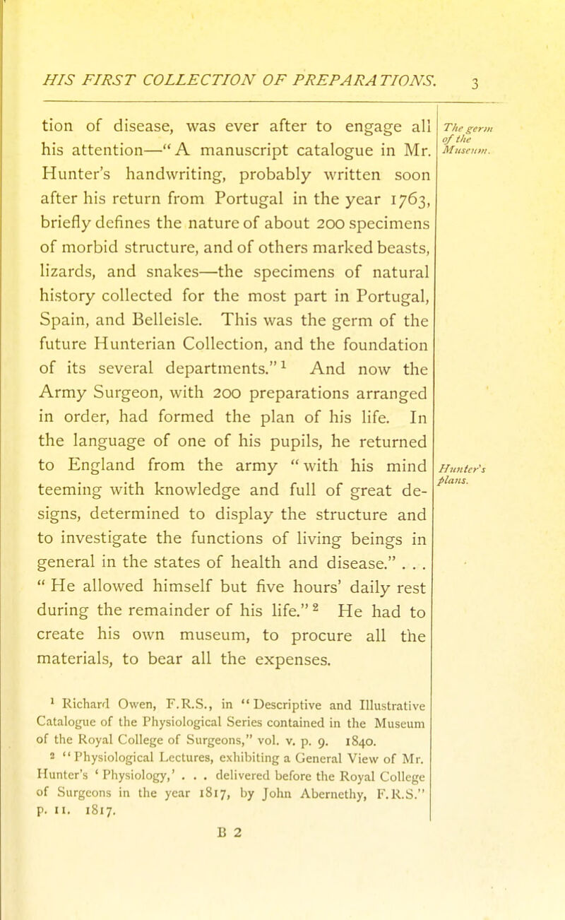 HIS FIRST COLLECTION OF PREPARATIONS. tion of disease, was ever after to engage all his attention—A manuscript catalogue in Mr. Hunter's handwriting, probably written soon after his return from Portugal in the year 1763, briefly defines the nature of about 200 specimens of morbid structure, and of others marked beasts, lizards, and snakes—the specimens of natural history collected for the most part in Portugal, Spain, and Belleisle. This was the germ of the future Hunterian Collection, and the foundation of its several departments. ^ And now the Army Surgeon, with 200 preparations arranged in order, had formed the plan of his life. In the language of one of his pupils, he returned to England from the army with his mind teeming with knowledge and full of great de- signs, determined to display the structure and to investigate the functions of living beings in general in the states of health and disease. . . .  He allowed himself but five hours' daily rest during the remainder of his life. ^ He had to create his own museum, to procure all the materials, to bear all the expenses. T/ie germ of the Museum. * Richard Owen, F.R.S., in Descriptive and Illustrative Cataloj,nie of the Physiological Series contained in the Museum of the Royal College of Surgeons, vol. v. p. 9. 1840. 2 Physiological Lectures, exhibiting a General View of Mr. Hunter's 'Physiology,' . . . delivered before the Royal College of Surgeons in the year 1817, by John Abernethy, F.R.S. p. II. 1817. B 2