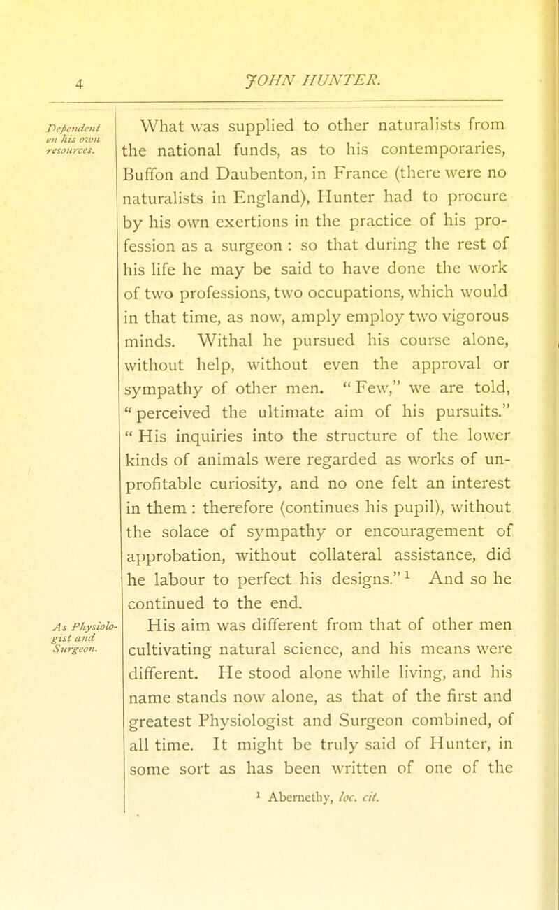 What was supplied to other naturahsts from the national funds, as to his contemporaries, Buffon and Daubenton, in France (there were no naturalists in England), Hunter had to procure by his own exertions in the practice of his pro- fession as a surgeon : so that during the rest of his Hfe he may be said to have done the work of two professions, two occupations, which \yould in that time, as now, amply employ two vigorous minds. Withal he pursued his course alone, without help, without even the approval or sympathy of other men.  Few, we are told,  perceived the ultimate aim of his pursuits.  His inquiries into the structure of the lower kinds of animals were regarded as works of un- profitable curiosity, and no one felt an interest in them : therefore (continues his pupil), without the solace of sympathy or encouragement of approbation, without collateral assistance, did he labour to perfect his designs. ^ And so he continued to the end. As PhyHoio- His aim was different from that of other men t;ist and , i 1 • '^surgeon. Cultivating natural science, and his means were different. He stood alone while living, and his name stands now alone, as that of the first and greatest Physiologist and Surgeon combined, of all time. It might be truly said of Hunter, in some sort as has been written of one of the * Abemelby, loc. cit. Dependent Kit his muH resources.