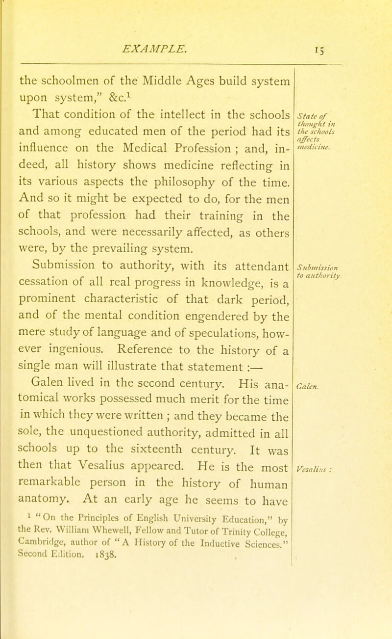 EXAMPLE. the schoolmen of the Middle Ages build system upon system, &c.^ That condition of the intellect in the schools and among educated men of the period had its influence on the Medical Profession ; and, in- deed, all history shows medicine reflecting in its various aspects the philosophy of the time. And so it might be expected to do, for the men of that profession had their training in the schools, and were necessarily affected, as others were, by the prevailing system. Submission to authority, with its attendant cessation of all real progress in knowledge, is a prominent characteristic of that dark period, and of the mental condition engendered by the mere study of language and of speculations, how- ever ingenious. Reference to the history of a single man will illustrate that statement :— Galen lived in the second century. His ana- tomical works possessed much merit for the time in which they were written ; and they became the sole, the unquestioned authority, admitted in all schools up to the sixteenth century. It was then that Vesalius appeared. He is the most remarkable person in the history of human anatomy. At an early age he seems to have 1 On the Principles of English University Education, by the Rev. William Whewell, Fellow and Tutor of Trinity College, Cambridge, author of A History of the Inductive Sciences. Second Edition. 1838. State of thought in the schools affects iiiedichie. Submission to authority. Galen. Vesalius :