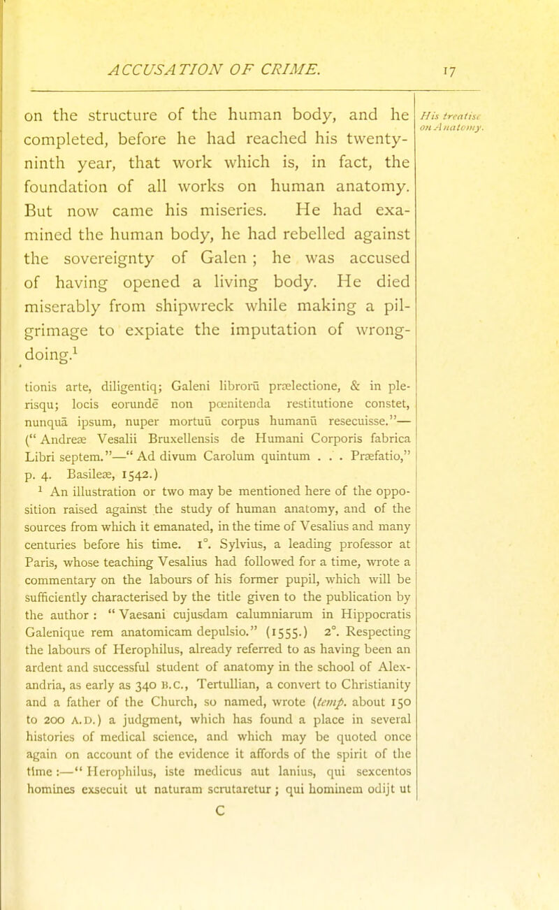 ACCUSATION OF CRIME. on the structure of the human body, and he completed, before he had reached his twenty- ninth year, that work which is, in fact, the foundation of all works on human anatomy. But now came his miseries. He had exa- mined the human body, he had rebelled against the sovereignty of Galen; he was accused of having opened a living body. He died miserably from shipwreck while making a pil- grimage to expiate the imputation of wrong- doing.^ tionis arte, diligentiq; Galeni libroru pr£electione, & in ple- risqu; locis eomnde non pcenitenda restitutione constet, nunqua ipsum, nuper mortuu corpus humanu resecuisse.— ( Andrese Vesalii Bruxellensis de Humani Corporis fabrica Libri septem.—Addivum Carolum quintum . . . Prsefatio, p. 4. Basilece, 1542.) 1 An illustration or two may be mentioned here of the oppo- sition raised against the study of human anatomy, and of the sources from which it emanated, in the time of Vesalius and many centuries before his time. 1°. Sylvius, a leading professor at Paris, whose teaching Vesalius had followed for a time, wrote a commentary on the labours of his former pupil, which will be sufficiently characterised by the title given to the publication by the author :  Vaesani cujusdam calumniarum in Hippocratis Galenique rem anatomicam depulsio. (1555.) 2°. Respecting the labours of Herophilus, already referred to as having been an ardent and successful student of anatomy in the school of Alex- andria, as early as 340 B.C., Tertullian, a convert to Christianity and a father of the Church, so named, wrote {temp, about 150 to 200 A.D.) a judgment, which has found a place in several histories of medical science, and which may be quoted once again on account of the evidence it affords of the spirit of the time :— Herophilus, iste medicus aut lanius, qui sexcentos homines exsecuit ut naturam scrutaretur ; qui hominem odijt ut C