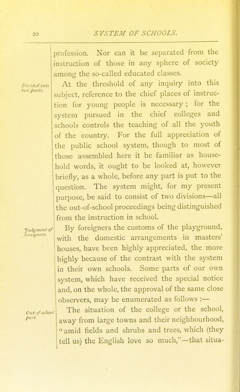 SYSTEM OF SCHOOLS. Divided into tiuo parts. yndgmeiit of foreigners. Out-of-school pari. profession. Nor can it be separated from the instruction of those in any sphere of society among the so-called educated classes. At the threshold of any inquiry into this subject, reference to the chief places of instruc- tion for young people is necessary ; for the system pursued in the chief colleges and schools controls the teaching of all the youth of the country. For the full appreciation of the public school system, though to most of those assembled here it be familiar as house- hold words, it ought to be looked at, however briefly, as a whole, before any part is put to the question. The system might, for my present purpose, be said to consist of two divisions—all the out-of-school proceedings being distinguished from the instruction in school. By foreigners the customs of the playground, with the domestic arrangements in masters' houses, have been highly appreciated, the more highly because of the contrast with the system in their own schools. Some parts of our own system, which have received the special notice and, on the whole, the approval of the same close observers, may be enumerated as follows :— The situation of the college or the school, away from large towns and their neighbourhood,  amid fields and shrubs and trees, which (they tell us) the English love so much,—that situa-