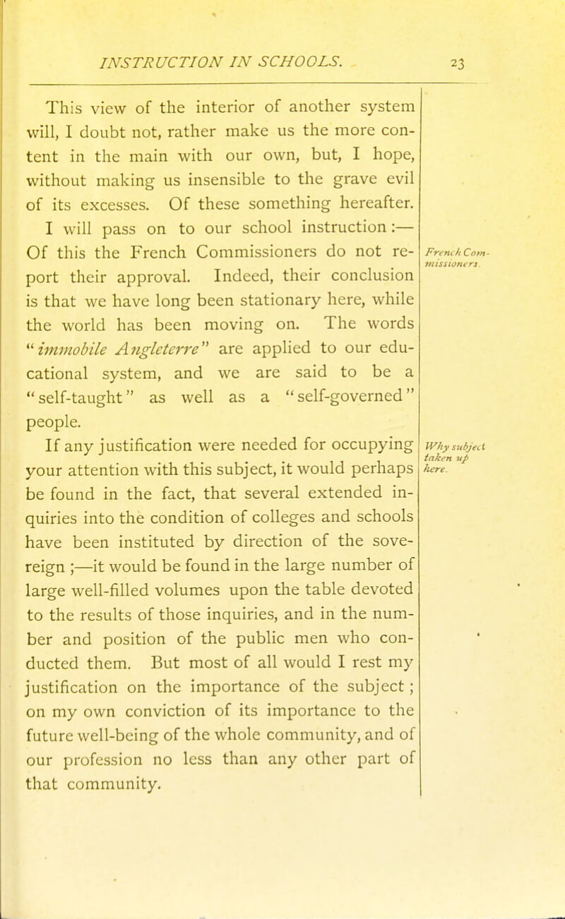 This view of the interior of another system will, I doubt not, rather make us the more con- tent in the main with our own, but, I hope, without making us insensible to the grave evil of its excesses. Of these something hereafter. I will pass on to our school instruction:— Of this the French Commissioners do not re- Frem/iCom- missioners. port their approval. Indeed, their conclusion is that we have long been stationary here, while the world has been moving on. The words ^'■immobile A?igleterre are applied to our edu- cational system, and we are said to be a self-taught as well as a self-governed people. If any justification were needed for occupying w/iysubject - taken up your attention with this subject, it would perhaps iiere. be found in the fact, that several extended in- quiries into the condition of colleges and schools have been instituted by direction of the sove- reign ;—it would be found in the large number of large well-filled volumes upon the table devoted to the results of those inquiries, and in the num- ber and position of the public men who con- ducted them. But most of all would I rest my justification on the importance of the subject; on my own conviction of its importance to the future well-being of the whole community, and of our profession no less than any other part of that community.