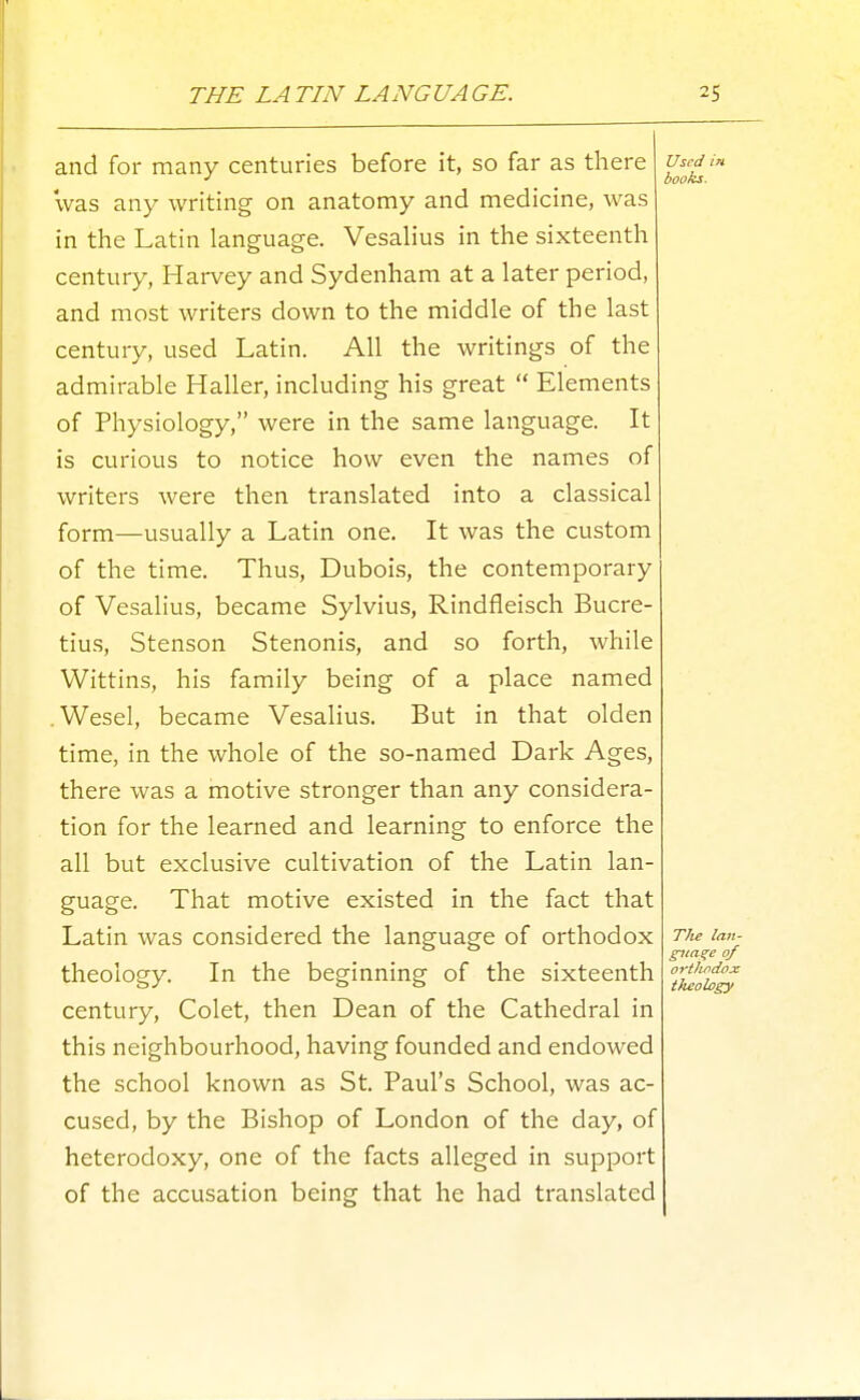 and for many centuries before it, so far as there 'was any writing on anatomy and medicine, was in the Latin language. Vesahus in the sixteenth century, Harvey and Sydenham at a later period, and most writers down to the middle of the last century, used Latin. All the writings of the admirable Haller, including his great  Elements of Physiology, were in the same language. It is curious to notice how even the names of writers were then translated into a classical form—usually a Latin one. It was the custom of the time. Thus, Dubois, the contemporary of Vesalius, became Sylvius, Rindfleisch Bucre- tius, Stenson Stenonis, and so forth, while Wittins, his family being of a place named .Wesel, became Vesalius. But in that olden time, in the whole of the so-named Dark Ages, there was a motive stronger than any considera- tion for the learned and learning to enforce the all but exclusive cultivation of the Latin lan- guage. That motive existed in the fact that Latin was considered the language of orthodox theology. In the beginning of the sixteenth century, Colet, then Dean of the Cathedral in this neighbourhood, having founded and endowed the school known as St. Paul's School, was ac- cused, by the Bishop of London of the day, of heterodoxy, one of the facts alleged in support of the accusation being that he had translated Used in books.