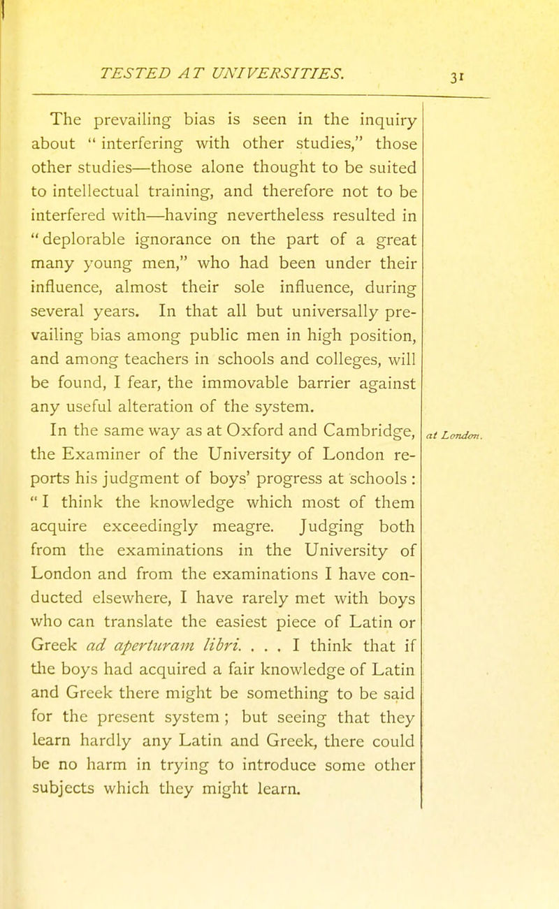 TESTED AT UNIVERSITIES. The prevailing bias is seen in the inquiry about  interfering with other studies, those other studies—those alone thought to be suited to intellectual training, and therefore not to be interfered with—having nevertheless resulted in  deplorable ignorance on the part of a great many young men, who had been under their influence, almost their sole influence, during several years. In that all but universally pre- vailing bias among public men in high position, and among teachers in schools and colleges, will be found, I fear, the immovable barrier against any useful alteration of the system. In the same way as at Oxford and Cambridge, the Examiner of the University of London re- ports his judgment of boys' progress at schools :  I think the knowledge which most of them acquire exceedingly meagre. Judging both from the examinations in the University of London and from the examinations I have con- ducted elsewhere, I have rarely met with boys who can translate the easiest piece of Latin or Greek ad apertiiram libri. ... I think that if tlie boys had acquired a fair knowledge of Latin and Greek there might be something to be said for the present system ; but seeing that they learn hardly any Latin and Greek, there could be no harm in trying to introduce some other subjects which they might learn.