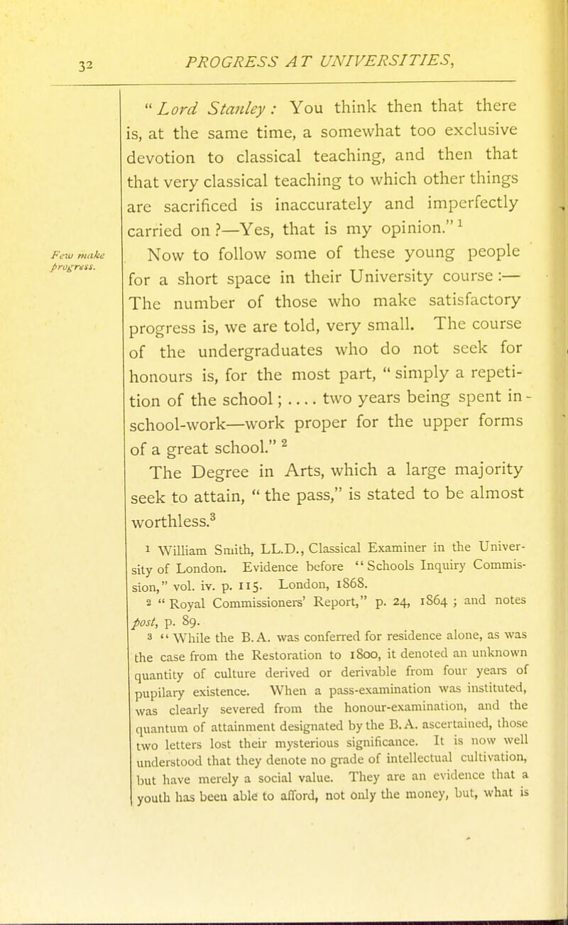 PROGRESS A T UNIVERSITIES, Lord Stanley: You think then that there is, at the same time, a somewhat too exclusive devotion to classical teaching, and then that that very classical teaching to which other things are sacrificed is inaccurately and imperfectly carried on ?—Yes, that is my opinion. ^ Now to follow some of these young people for a short space in their University course :— The number of those who make satisfactory progress is, we are told, very small. The course of the undergraduates who do not seek for honours is, for the most part,  simply a repeti- tion of the school; two years being spent in - school-work—work proper for the upper forms of a great school. ^ The Degree in Arts, which a large majority seek to attain,  the pass, is stated to be almost worthless.^ 1 William Smith, LL.D., Classical Examiner in the Univer- sity of London. Evidence before  Schools Inquiry Commis- sion, vol. iv. p. 115. London, 1868. 2 Royal Commissioners' Report, p. 24, 1864; and notes post, p. 89. 3  While the B. A. was confened for residence alone, as was the case from the Restoration to iSoo, it denoted an unknown quantity of culture derived or derivable from four yeare of pupilary existence. When a pass-examination was instituted, was clearly severed from the honour-examination, and the quantum of attainment designated by the B.A. ascertained, those two letters lost their mysterious significance. It is now well understood that they denote no gi-ade of intellectual cultivation, but have merely a social value. They are an evidence that a youth has been able to alTord, not only tlie money, but, what is