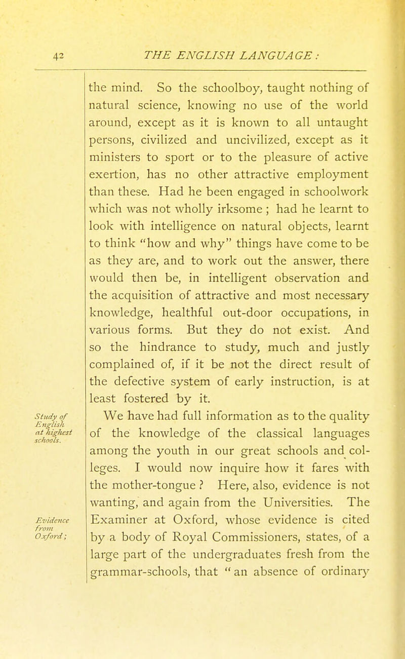 study of KiiglisJi at higJiest schools. Evidence from Oxford; the mind. So the schoolboy, taught nothing of natural science, knowing no use of the world around, except as it is known to all untaught persons, civilized and uncivilized, except as it ministers to sport or to the pleasure of active exertion, has no other attractive employment than these. Had he been engaged in schoolwork which was not wholly irksome ; had he learnt to look with intelligence on natural objects, learnt to think how and why things have come to be as they are, and to work out the answer, there would then be, in intelligent observation and the acquisition of attractive and most necessary knowledge, healthful out-door occupations, in various forms. But they do not exist. And so the hindrance to study, much and justly complained of, if it be not the direct result of the defective system of early instruction, is at least fostered by it. We have had full information as to the quality of the knowledge of the classical languages among the youth in our great schools and col- leges. I would now inquire how it fares with the mother-tongue ? Here, also, evidence is not wanting, and again from the Universities. The Examiner at Oxford, whose evidence is cited by a body of Royal Commissioners, states, of a large part of the undergraduates fresh from the grammar-schools, that  an absence of ordinarj^