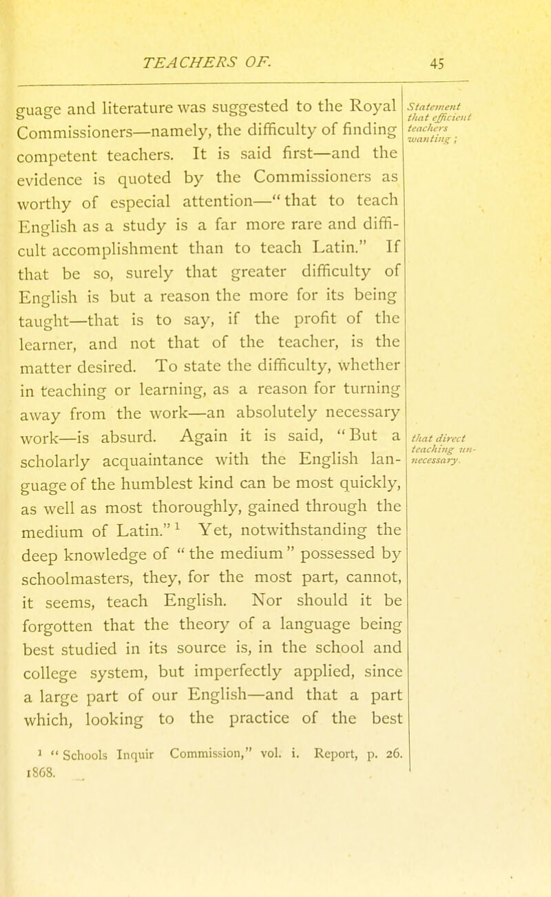 guage and literature was suggested to the Royal Commissioners—namely, the difficulty of finding competent teachers. It is said first—and the evidence is quoted by the Commissioners as worthy of especial attention—that to teach English as a study is a far more rare and diffi- cult accomplishment than to teach Latin. If that be so, surely that greater difficulty of English is but a reason the more for its being taught—that is to say, if the profit of the learner, and not that of the teacher, is the matter desired. To state the difficulty, whether in teaching or learning, as a reason for turning away from the work—an absolutely necessary •work—is absurd. Again it is said, But a scholarly acquaintance with the English lan- guage of the humblest kind can be most quickly, as well as most thoroughly, gained through the medium of Latin. ^ Yet, notwithstanding the deep knowledge of  the medium  possessed by schoolmasters, they, for the most part, cannot, it seems, teach English. Nor should it be forgotten that the theory of a language being best studied in its source is, in the school and college system, but imperfectly applied, since a large part of our English—and that a part which, looking to the practice of the best statement that efficient teachers wanting; 1  Schools Inquir Commission, vol. i. Report, p. 26. 1868.