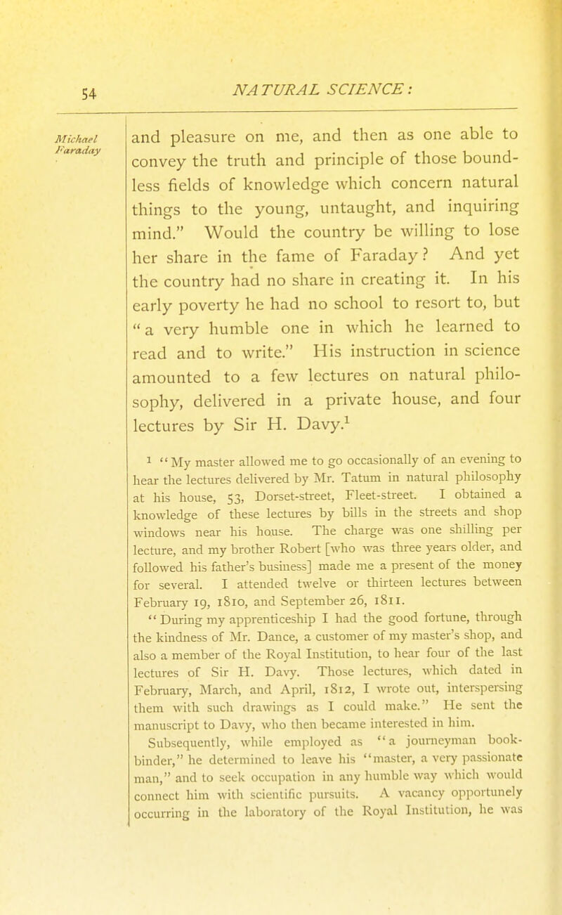 Michael Faraday and pleasure on me, and then as one able to convey the truth and principle of those bound- less fields of knowledge which concern natural things to the young, untaught, and inquiring mind. Would the country be willing to lose her share in the fame of Faraday? And yet the country had no share in creating it. In his early poverty he had no school to resort to, but  a very humble one in which he learned to read and to write. His instruction in science amounted to a few lectures on natural philo- sophy, delivered in a private house, and four lectures by Sir H. Davy.^ 1  My master allowed me to go occasionally of an evening to hear the lectures delivered by Mr. Tatum in natural philosophy at his house, 53, Dorset-sti-eet, Fleet-street. I obtained a knowledge of these lectures by bills in the streets and shop windows near his house. The charge was one shilling per lecture, and my brother Robert [who was three years older, and followed his father's business] made me a present of the money for several. I attended twelve or thirteen lectures between Februaiy 19, 1810, and September 26, 1811.  During my apprenticeship I had the good fortune, through the kindness of Mr. Dance, a customer of my master's shop, and also a member of the Royal Institution, to hear four of the last lectures of Sir H. Davy. Those lectures, which dated in February, March, and April, 1812, I wrote out, interspersing them with such drawings as I could make. He sent the manuscript to Davy, who then became interested in him. Subsequently, while employed as a journeyman book- binder, he determined to leave his master, a veiy passionate man, and to seek occupation in any humble way which would connect him with scientific pursuits. A vacancy opportunely occurring in the laboratory of the Royal Institution, he was