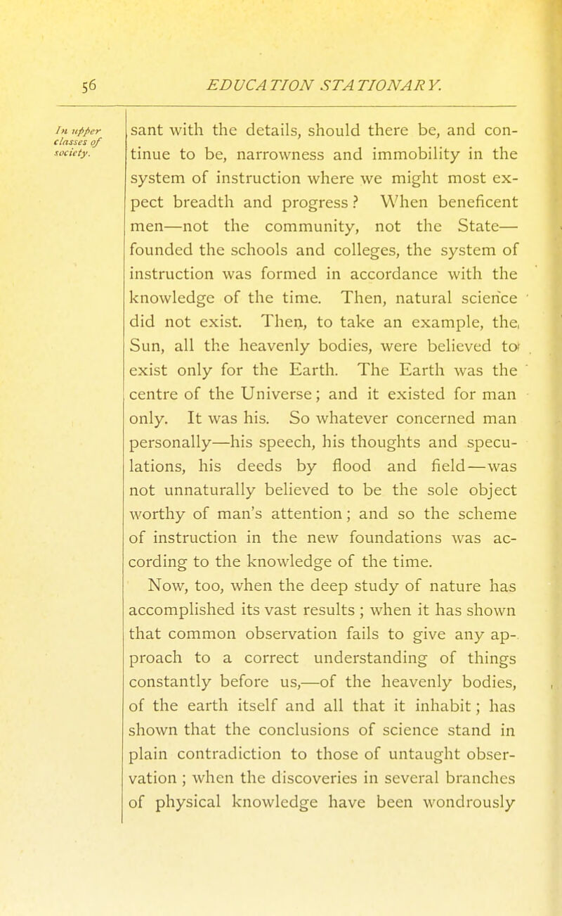 In upper classes of society. sant with the details, should there be, and con- tinue to be, narrowness and immobility in the system of instruction where we might most ex- pect breadth and progress ? When beneficent men—not the community, not the State— founded the schools and colleges, the system of instruction was formed in accordance with the knowledge of the time. Then, natural science did not exist. Then, to take an example, the, Sun, all the heavenly bodies, were believed to? exist only for the Earth. The Earth was the centre of the Universe; and it existed for man only. It was his. So whatever concerned man personally—his speech, his thoughts and specu- lations, his deeds by flood and field—was not unnaturally believed to be the sole object worthy of man's attention; and so the scheme of instruction in the new foundations was ac- cording to the knowledge of the time. Now, too, when the deep study of nature has accomplished its vast results ; when it has shown that common observation fails to give any ap- proach to a correct understanding of things constantly before us,—of the heavenly bodies, of the earth itself and all that it inhabit; has shown that the conclusions of science stand in plain contradiction to those of untaught obser- vation ; when the discoveries in several branches of physical knowledge have been wondrously