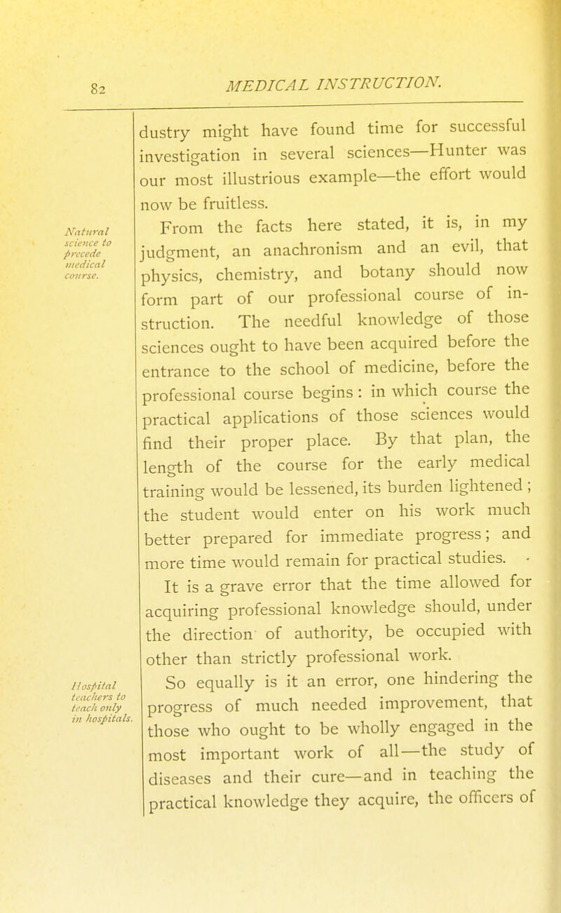 llosfiifal teachers to tench only in hospitals. dustry might have found time for successful investigation in several sciences—Hunter was our most illustrious example—the effort would now be fruitless. From the facts here stated, it is, in my judgment, an anachronism and an evil, that physics, chemistry, and botany should now form part of our professional course of in- struction. The needful knowledge of those sciences ought to have been acquired before the entrance to the school of medicine, before the professional course begins : in which course the practical applications of those sciences would find their proper place. By that plan, the length of the course for the early medical training would be lessened, its burden lightened ; the student would enter on his work much better prepared for immediate progress; and more time would remain for practical studies. • It is a grave error that the time allowed for acquiring professional knowledge should, under the direction- of authority, be occupied with other than strictly professional work. So equally is it an error, one hindering the progress of much needed improvement, that those who ought to be wholly engaged in the most important work of all—the study of diseases and their cure—and in teaching the practical knowledge they acquire, the officers of