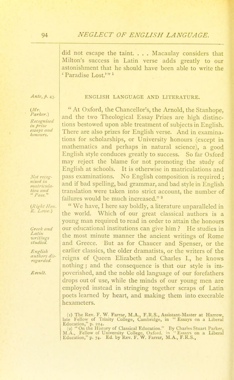 did not escape the taint. . . . Macaulay considers that Milton's success in Latin verse adds greatly to our astonishment that he should have been able to write the ' Paradise Lost' ^ Ante, p. 43. ENGLISH LANGUAGE AND LITERATURE. {Mr. Parker.) Recognised in prize essays and honours. Not recog- nised i}i iitairieida- tion and *' Pass. (Right Hon. R. I^oiue.) GrceJc and Laii}L Tjuritings studied. English authors dis- regarded. Resuit.  At Oxford, the Chancellor's, the Arnold, the Stanhope, and the two Theological Essay Prizes are high distinc- tions bestowed upon able treatment of subjects in English. There are also prizes for English verse. And in examina- tions for scholarships, or University honours (except in mathematics and perhaps in natural science), a good English style conduces greatly to success. So far Oxford may reject the blame for not promoting the study of English at schools. It is otherwise in matriculations and pass examinations. No English composition is required ; and if bad spelhng, bad grammar, and bad style in English translation were taken into strict account, the number of failures would be much increased.  We have, I here say boldly, a literature unparalleled in the world. Which of our great classical authors is a young man required to read in order to attain the honours our educational institutions can give him ? He studies in the most minute manner the ancient writings of Rome and Greece. But as for Chaucer and Spenser, or the earlier classics, the older dramatists, or the writers of the reigns of Queen Elizabeth and Charles L, he knows nothing; and the consequence is that our style is im- poverished, and the noble old language of our forefathers drops out of use, while the minds of our young men are employed instead in stringing together scraps of Latin poets learned by heart, and making them into execrable hexameters. (1) The Rev. F. W. Farrar, M.A., F.R.S., Assistant-Master at Harrow, late Fellow of Trinity College, Cambridge, in  Essays on a Liberal Education, p. 224. (2)  On the History of Classical Education. By Charles Stuart Parker, M.A., Fellow of University College, 0.\fi>id,  Es-savs on a Liberal Education, p. 74. Ed. by Rev. F. W. Farrar, M.A., F.R.S..