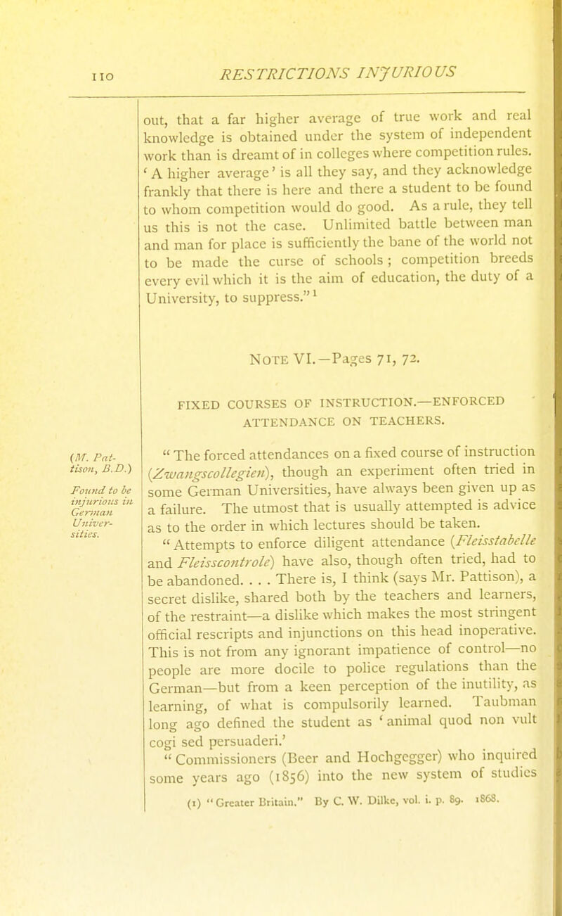 RESTRICTIONS INJURIOUS out, that a far higher average of true work and real knowledge is obtained under the system of independent work than is dreamt of in colleges where competition rules. A higher average' is all they say, and they acknowledge frankly that there is here and there a student to be found to whom competition would do good. As a rule, they tell us this is not the case. Unlimited battle between man and man for place is sufficiently the bane of the world not to be made the curse of schools ; competition breeds every evil which it is the aim of education, the duty of a University, to suppress. ^ Note VI.—Pages 71, 72. FIXED COURSES OF INSTRUCTION.—ENFORCED ATTENDANCE ON TEACHERS.  The forced attendances on a fixed course of instruction {Zwangscollegicii), though an experiment often tried in some German Universities, have always been given up as a failure. The utmost that is usually attempted is advice as to the order in which lectures should be taken.  Attempts to enforce dihgent attendance {Fleisstabelle and Fleisscontrole) have also, though often tried, had to be abandoned. . . . There is, I think (says Mr. Pattison), a secret dislike, shared both by the teachers and learners, of the restraint—a dislike which makes the most stringent official rescripts and injunctions on this head inoperative. This is not from any ignorant impatience of control—no people are more docile to police regulations than the German—but from a keen perception of the inutility, as learning, of what is compulsorily learned. Taubman long ago defined the student as ' animal quod non vult cogi sed persuaded.'  Commissioners (Beer and Hochgegger) who inquired some years ago (1856) into the new system of studies (I)  Greater Britain. By C. \V. Dilke, vol. i. p. Sg. iS6S.