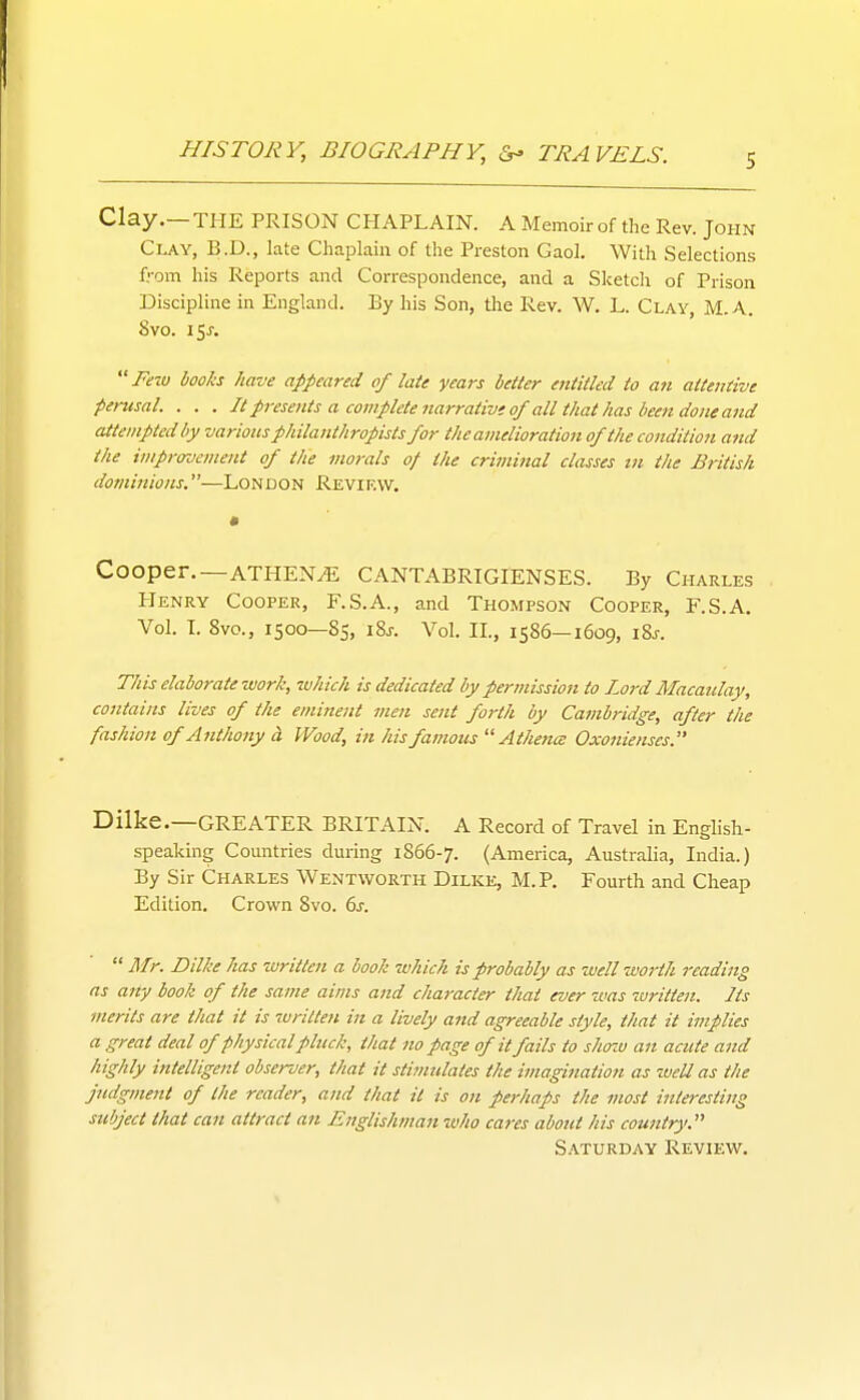 Clay.—THE PRISON CHAPLAIN. A Memoir of the Rev. John Clay, B.D., late Chaplain of the Preston Gaol. With Selections from his Reports and Correspondence, and a Sketcli of Prison Discipline in England. By his Son, the Rev. W. L. Clay, M.A. 8vo. 15J. Trw liooh have appeared of late years better entitled to an attentive perusal. . . . It presents a complete narrative of all that has been done a7id attempted by various philanthropists for the amelioration of the condition atid the improvement of the morals of the criminal classes in the British dominions.—London Review. Cooper.—ATHENE CANTABRIGIENSES. By Charles Henry Cooper, F.S.A., and Thompson Cooper, F.S.A. Vol. I. 8vo., 1500—85, i8j. Vol. II., 1586—1609, i8j-. This elaborate work, zvhich is dedicated by permission to Lord Macaulay, contains lives of the eminent men sent forth by Cambridge, after the fashion of Anthony cl Wood, in his famous  Athence Oxonienses. Dlike.—GREATER BRITAIN. A Record of Travel in English- speaking Comitries during 1866-7. (America, Australia, India.) By Sir Charles Wentvvorth Dilke, M.P. Fourth and Cheap Edition. Crown 8vo. bs.  Mr. Dilke has written a book which is probably as well worth reading as any book of the same aims and character that ever was written. Its merits are that it is 7uritten in a lively and agreeable style, that it implies a great deal of physical pluck, that no page of it fails to show an acute and highly intelligent observer, that it stimulates the imagination as weU as the judgment of the reader, and that it is on perhaps the most interesting subject that can attract an Englishman who cares about his country'. S.'VTURDAY Review.