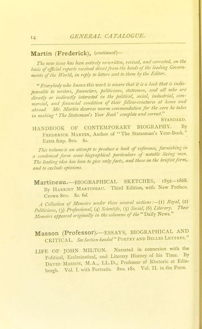 Martin (Frederick), {contmncd)— The new issue has been entirely j-e-wrilten, revised, and corrected, on the basis of official reports received direct from the heads of the leading Gaverii- ments of the World, in reply to letters sent to them by the Editor.  Everybody-who knozus this work is aware that it is a book that is indis- pensable to luritei-s, financiers, politicians, statesmen, and all who are directly or indirectly interested in the political, social, industrial, com- mercial, and financial condition of their fellow-creatures at home and abroad. Mr. Martin deserves warm commendation for the care he takes in making ' The Statesman's Year Book' complete and correct. Standard. HANDBOOK OF CONTEMPORARY BIOGRAPHY. By Frederick Martin, Author of The Statesman's Year-Book. Extra fcap. 8vo. ds. This volume is an attempt to produce a book of reference, furttishing tn a condensed form some biographical particulars of notable living men. The leading idea has been to give only facts, atid those in tJie briefest form, and to exclude opinio77s. Martineau.—BIOGRAPHICAL SKETCHES, 1852-1S68. By Harriet Martineau. Tliird Edition, with New Preface. Crown 8vo. 2>s. 6d. 4 Collection of Memoirs tmdei- these several sections Royal, (2) Politicians, (3) Professional, (4) Scientific, {5) Social, (6) Litera,y.^^ These Memoirs appeared originally in the columns of the  Daily News. Masson (Professor).—ESSAYS, BIOGRAPHICAL AND CRITICAL. See Section headed  Poetry and Belles Lettres.  LIFE OF JOHN MILTON. Narrated in connexion with the Political, Ecclesiastical, and Literary History of his Time. By David Masson, M.A., LL.D., Professor of Rhetoric at Edin- burMi Vol. I. with Portraits. 8vo. iS.r. Vol. IT. in the Press.