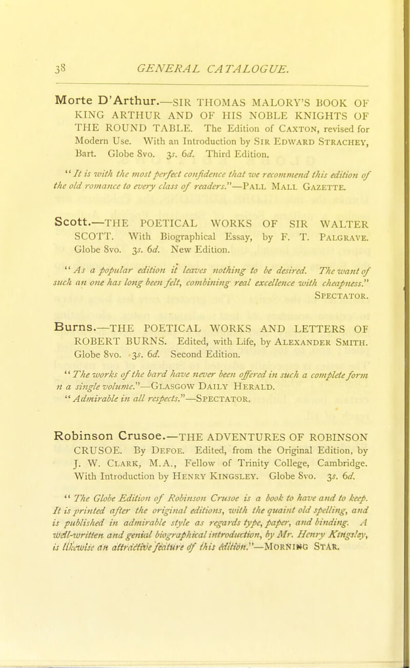 Morte D'Arthur.—SIR THOMAS MALORY'S BOOK OF KING ARTHUR AND OF HIS NOBLE KNIGHTS OF THE ROUND TABLE. The Edition of Caxton, revised for Modern Use. With an Introduction by SiR Edward Strachey, Bart. Globe 8vo. y. 6d. Third Edition. It is with the most perfect co7ifidence that we recommend this edition of the old romance to every class of readers.—Pall Mall Gazette. Scott.—THE POETICAL WORKS OF SIR WALTER SCOTT. With Biographical Essay, by F. T. Palgrave. Globe 8vo. 3^. 6d. New Edition. As a popular edition it leaves nothing to be desired. The-want of such an one has long been felt, combining real excellence with cheapness. Spectator. Burns.—the POETICAL WORKS AND LETTERS OF ROBERT BURNS. Edited, with Life, by Alexander Smith. Globe 8vo. 3J. 61/. Second Edition.  The works of the bard have never been offered in such a complete form n a single volutne.—Glasgow Daily Herald. ^* Admirable in all respects.^'—Spectator. Robinson Crusoe.—the ADVENTURES OF ROBINSON CRUSOE. By Defoe. Edited, from the Original Edition, by J. W. Clark, M.A., Fellow of Trinity College, Cambridge. With Introduction by Henry Kingsley. Globe 8vo. 3^. (^d. '' The Globe Edition of Robinson Crusoe is a book to have and to keep. It is printed after the original editions, with the quaint old spelling, and is published in admirable style as regards type, paper, and binding. A -dJdl-written and genial biographical introduction, by Mr. Henry KtHgsley, is lik-wtse an dUt'diti'de feature df ihit A{ttidn.'—MommG STAR.