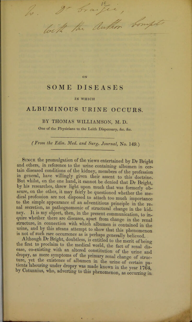 ON SOME DISEASES IN WHICH ALBUMINOUS URINE OCCURS. BY THOMAS WILLIAMSON, M. D. One of the Physicians to the Leith Dispensary, &c. &c. (From the Edin. Med. and Surg. Journal, No. 149.) Since the promulgation of the views entertained by Dr Bright and others, in reference to the urine containing albumen in cer- tain diseased conditions of the kidney, members of the profession in general, have willingly given their assent to this doctrine. But whilst, on the one hand, it cannot be denied that Dr Bright, by his researches, threw light upon much that was formerly ob- scure, on the other, it may fairly be questioned whether the me- dical profession are not disposed to attach too much importance to the simple appearance of an adventitious principle in the re- nal secretion, as pathognomonic of structural change in the kid- ney. It is my object, then, in the present communication, to in- quire whether there are diseases, apart from change in the renal structure, in connection with which albumen is contained in the urine, and by this Means attempt to show that this phenomenon is not of such rare occurrence as is perhaps generally believed. Although Dr Bright, doubtless, is entitled to the merit of being the first to proclaim to the medical world, the fact of renal dis- ease, co-existing with an altered constitution of the urine and dropsy, as mere symptoms of the primary renal change of struc- ture, yet the existence of albumen in the urine of certain pa- tients labouring under dropsy was made known in the year 1764- by Cotunmus, who, adverting to this phenomenon, as occurring in