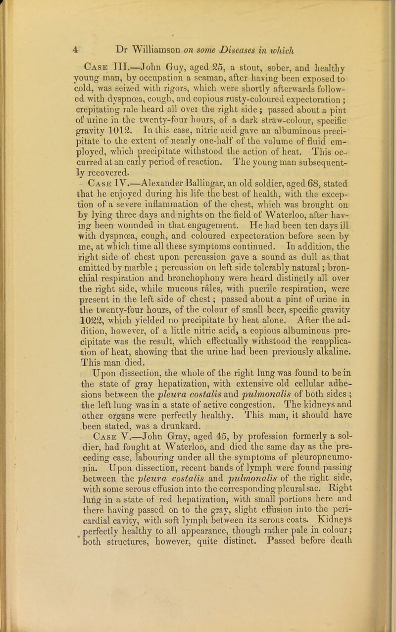 Case III.—John Guy, aged 25, a stout, sober, and healthy young man, by occupation a seaman, after having been exposed to cold, was seized with rigors, which were shortly afterwards follow- ed with dyspnoea, cough, and copious rusty-coloured expectoration ; crepitating rale heard all over the right side; passed about a pint of urine in the twenty-four hours, of a dark straw-colour, specific gravity 1012. In this case, nitric acid gave an albuminous preci- pitate to the extent of nearly one-half of the volume of fluid em- ployed, which precipitate withstood the action of heat. This oc- curred at an early period of reaction. The young man subsequent- ly recovered. Case IV.—Alexander Ballingar, an old soldier, aged 68, stated that he enjoyed during his life the best of health, with the excep- tion of a severe inflammation of the chest, which was brought on by lying three days and nights on the field of Waterloo, after hav- ing been wounded in that engagement. He had been ten days ill with dyspnoea, cough, and coloured expectoration before seen by me, at which time all these symptoms continued. In addition, the right side of chest upon percussion gave a sound as dull as that emitted by marble ; percussion on left side tolerably natural; bron- chial respiration and bronchophony were heard distinctly all over the right side, while mucous rales, with puerile respiration, were present in the left side of chest; passed about a pint of urine in the twenty-four hours, of the colour of small beer, specific gravity 1022, which yielded no precipitate by heat alone. After the ad- dition, however, of a little nitric acid, a copious albuminous pre- cipitate was the result, which effectually withstood the reapplica- tion of heat, showing that the urine had been previously alkaline. This man died. Upon dissection, the whole of the right lung was found to be in the state of gray hepatization, with extensive old cellular adhe- sions between the pleura costalis and pulmonalis of both sides ; the left lung was in a state of active congestion. The kidneys and other organs were perfectly healthy. This man, it should have been stated, was a drunkard. Case V.—John Gray, aged 45, by profession formerly a sol- dier, had fought at Waterloo, and died the same day as the pre- ceding case, labouring under all the symptoms of pleuropneumo- nia. Upon dissection, recent bands of lymph were found passing between the pleura costalis and pulmonalis of the right side, with some serous effusion into the corresponding pleural sac. Right lung in a state of red hepatization, with small portions here and there having passed on to the gray, slight effusion into the peri- cardial cavity, with soft lymph between its serous coats. Kidneys perfectly healthy to all appearance, though rather pale in colour; both structures, however, quite distinct. Passed before death L