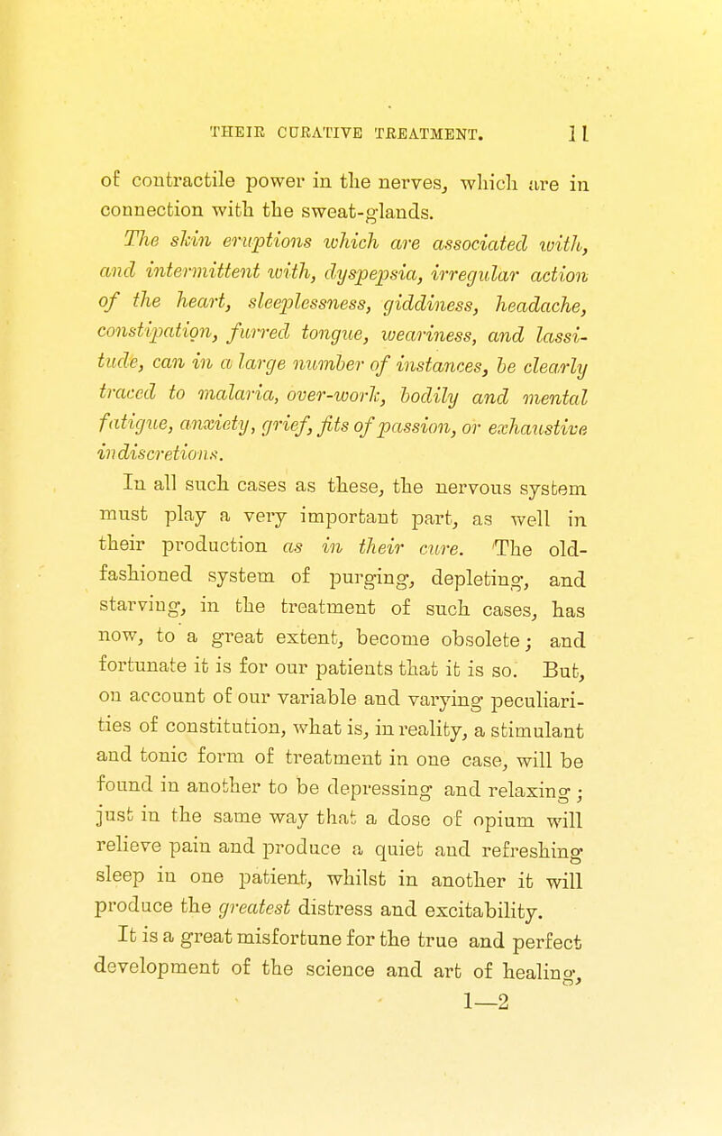 of contractile power in tlie nerves^ which ure in connection with the sweat-glands. The shin eruptions lohich are associated ivith, and intermittent loith, dyspepsia, irregular action of the heart, sleep)lessness, giddiness, headache, constipation, furred tongue, weariness, and lassi- tude, can in a large number of instances, he clearly traced to malaria, over-worlc, bodily and mental fatigue, anxiety, grief, fits of passion, or exhaustive VI discretions. In all such cases as these^ the nervous sysbem must play a very important part, as well in their production as in their cure. The old- fashioned system of purging, depleting, and starving, in the treatment of such cases, has now, to a great extent, become obsolete; and fortunate it is for our patients that it is so. But, on account of our variable and varying peculiari- ties of constitution, what is, in reality, a stimulant and tonic form of treatment in one case, will be found in another to be depressing and relaxing ; just in the same way that a dose of opium will relieve pain and produce a quiet and refreshing sleep in one patient, whilst in another it will produce the greatest distress and excitability. It is a great misfortune for the true and perfect development of the science and art of healino- 1—2
