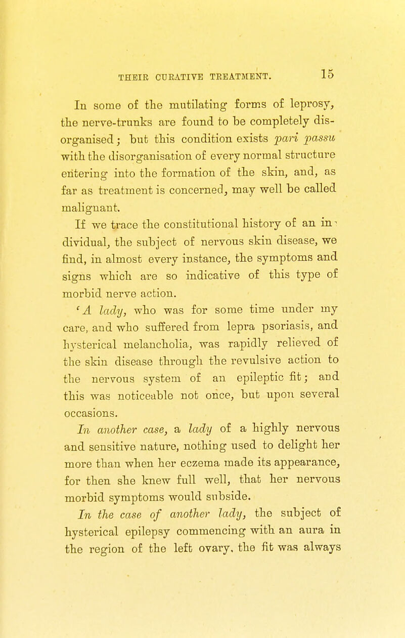 In some of tlie mutilating forms of leprosy, the nerve-trunks are found to be completely dis- organised j but this condition exists pari passu with the disorganisation of every normal structure entering into the formation of the skin, and, as far as treatment is concerned, may well be called malio-nant. If we trace the constitutional history of an in- dividual, the subject of nervous skin disease, we find, in almost every instance, the symptoms and signs which are so indicative of this type of morbid nerve action. 'A lady, who was for some time under my care, and who suffered from lepra psoriasis, and hysterical melancholia, was rapidly relieved of the skin disease through the revulsive action to the nervous system of an epileptic fit; and this was noticeable not once, but upon several occasions. In another case, a lady of a highly nervous and sensitive nature, nothing used to delight her more than when her eczema made its appearance, for then she knew full well, that her nervous morbid symptoms would subside. In the case of another lady, the subject of hysterical epilepsy commencing with an aura in the region of the left ovary, the fit was always