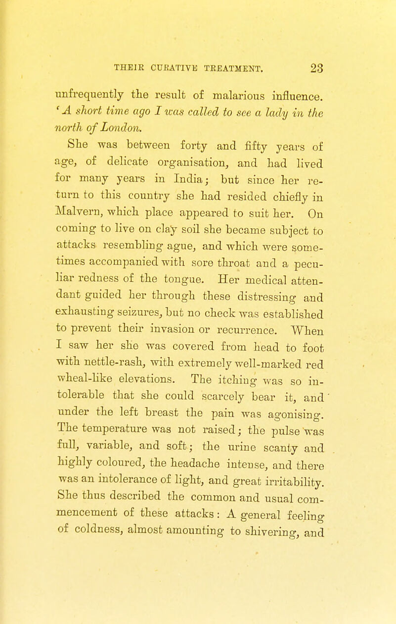 unfrequently the result of malarious influence. 'A short time ago I was called to see a lady in the north of London. She was between forty and fifty years of age, of delicate organisation, and liad lived for many years in India; but since her re- turn to this country she had resided chiefly in Malvern, which place appeared to suit her. On coming to live on clay soil she became subject to attacks resembling ague, and which were some- times accompanied with sore throat and a pecu- liar redness of the tongue. Her medical atten- dant guided her through these distressing and exhausting seizures, but no check was established to prevent their invasion or recurrence. When I saw her she was covered from head to foot with nettle-rash, with extremely well-marked x-ed wheal-like elevations. The itching was so in- tolerable that she could scarcely bear it, and under the left breast the pain was agonising. The temperature was not raised; the pulse was full, variable, and soft; the urine scanty and highly coloured, the headache intense, and there was an intolerance of light, and great irritabihty. She thus described the common and usual com- mencement of these attacks: A general feeling of coldness, almost amounting to shivering, and