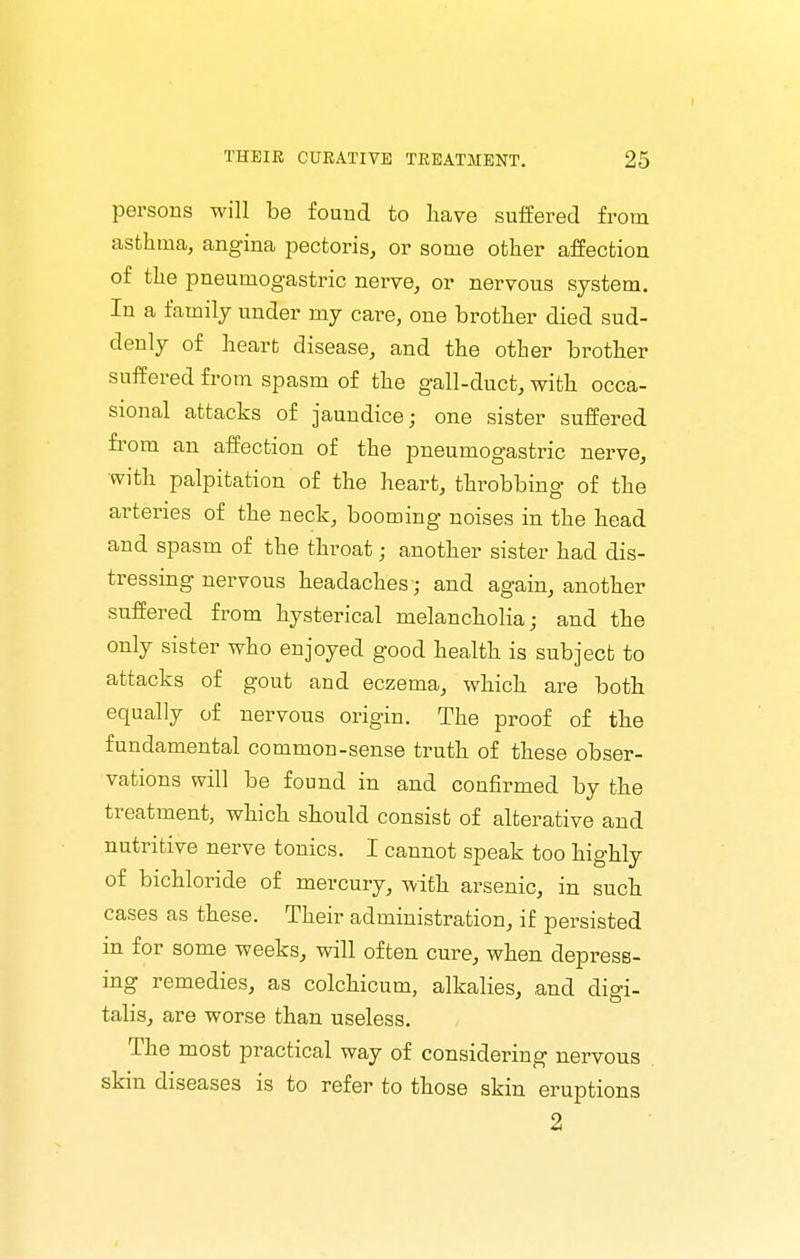 persons will be fouud to liave suffered from asthma, angina pectoris, or some other affection of the pneumogastric nerve, or nervous system. In a family under my care, one brother died sud- denly of heart disease, and the other brother suffered from spasm of the gall-duct, with occa- sional attacks of jaundice; one sister suffered fi'om an affection of the pneumogastric nerve, with palpitation of the heart, throbbing of the arteries of the neck, booming noises in the head and spasm of the throat; another sister had dis- tressing nervous headaches ; and again, another suffered from hysterical melancholia; and the only sister who enjoyed good health is subject to attacks of gout and eczema, which are both equally of nervous origin. The proof of the fundamental common-sense truth of these obser- vations will be found in and confirmed by the treatment, which should consist of alterative and nutritive nerve tonics. I cannot speak too highly of bichloride of mercury, with arsenic, in such cases as these. Their administration, if persisted in for some weeks, will often cure, when depress- ing remedies, as colchicum, alkalies, ,and digi- talis, are worse than useless. The most practical way of considering nervous skin diseases is to refer to those skin eruptions 2