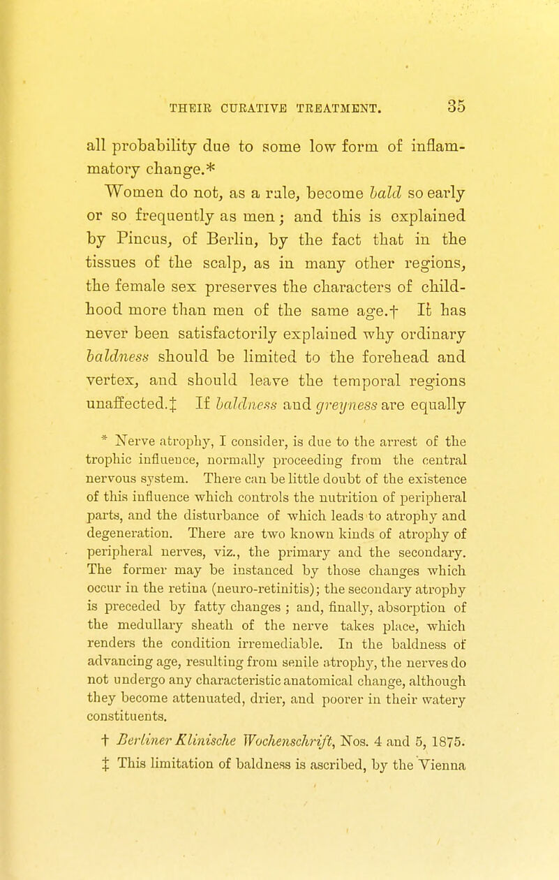 all probability due to some low form of inflam- matory change.* Women do not, as a rale, become hald so early or so frequently as men; and this is explained by Pincus, of Berlin, by the fact that in the tissues of the scalp, as in many other regions, the female sex preserves the characters of child- hood more than men of the same age.f It has never been satisfactorily explained why ordinaiy baldness should be limited to the forehead and vertex, and should leave the temporal regions unaffected. J If baldness and greyness ave equally * Nerve atrophy, I consider, is due to the arrest of the trophic influence, normally proceeding from the central nervous system. There can be little doubt of the existence of this influence which controls the nutrition of peripheral parts, and the disturbance of which leads to atrophy and degeneration. There are two known kinds of atrophy of peripheral nerves, viz., the primary and the secondary. The former may be instanced by those changes which occur in the retina (neuro-retinitis); the secondary atrophy is preceded by fatty changes ; and, finally, absorption of the medullary sheath of the nerve takes place, which renders the condition irremediable. In the baldness of advancing age, resulting from senile atrophy, the nerves do not undergo any characteristic anatomical change, although they become attenuated, drier, and poorer in their watery constituents. t Berliner Klinisclie Wochenschrift, Nos. 4 and 5, 1875. X This limitation of baldness is ascribed, by the Yienna