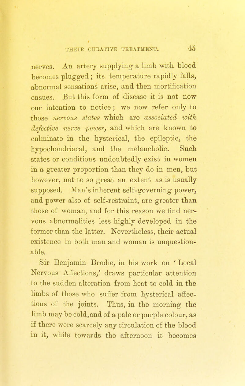 1 THEIR CURATIVE TREATMENT. 45 nerves. An artery supplying a limb with blood becomes plugged; its temperature rapidly falls, abnormal sensations arise, and tben mortification ensues. But tbis form of disease it is not now our intention to notice; we now refer only to those nervous states wbicb are associated with defective nerve fower, and wbicb are known to culminate in tbe Hysterical, tbe epileptic, the hypochondriacal, and the melancholic. Such states or conditions undoubtedly exist in women in a greater proportion than they do in men, but however, not to so great an extent as is usually supposed. Man's inherent self-governing power, and power also of self-restraint, are greater than those of woman, and for this reason we find ner- vous abnormalities less highly developed in the former than the latter. Nevertheless, their actual existence in both man and woman is unquestion- able. Sir Benjamin Brodie, in his work on ' Local Nervous Affections,' draws particular attention to the sudden alteration from heat to cold in the limbs of those who suffer from hysterical affec- tions of the joints. Thus, in the morning the limb may be cold, and of a pale or purple colour, as if there were scarcely any circulation of the blood in it, while towards the afternoon it becomes