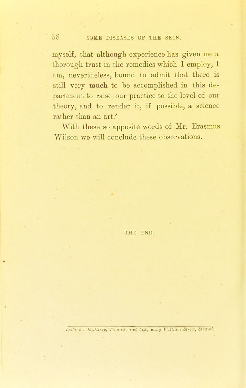 myself, that although experience has given me a thorough trust in the remedies which I employ, I am, nevertheless, bound to admit that there is still very much to he accomplished in this de- partment to raise our practice to the level of our theory, and to render it, if possible, a science rather than an art/ With these so apposite words of Mr. Erasmus Wilson we will conclude these observations. THE END. Loif((o7} : Uailliere, Tindall, and Vox, Kimj }\'iUiatn Strett, Stiatid.