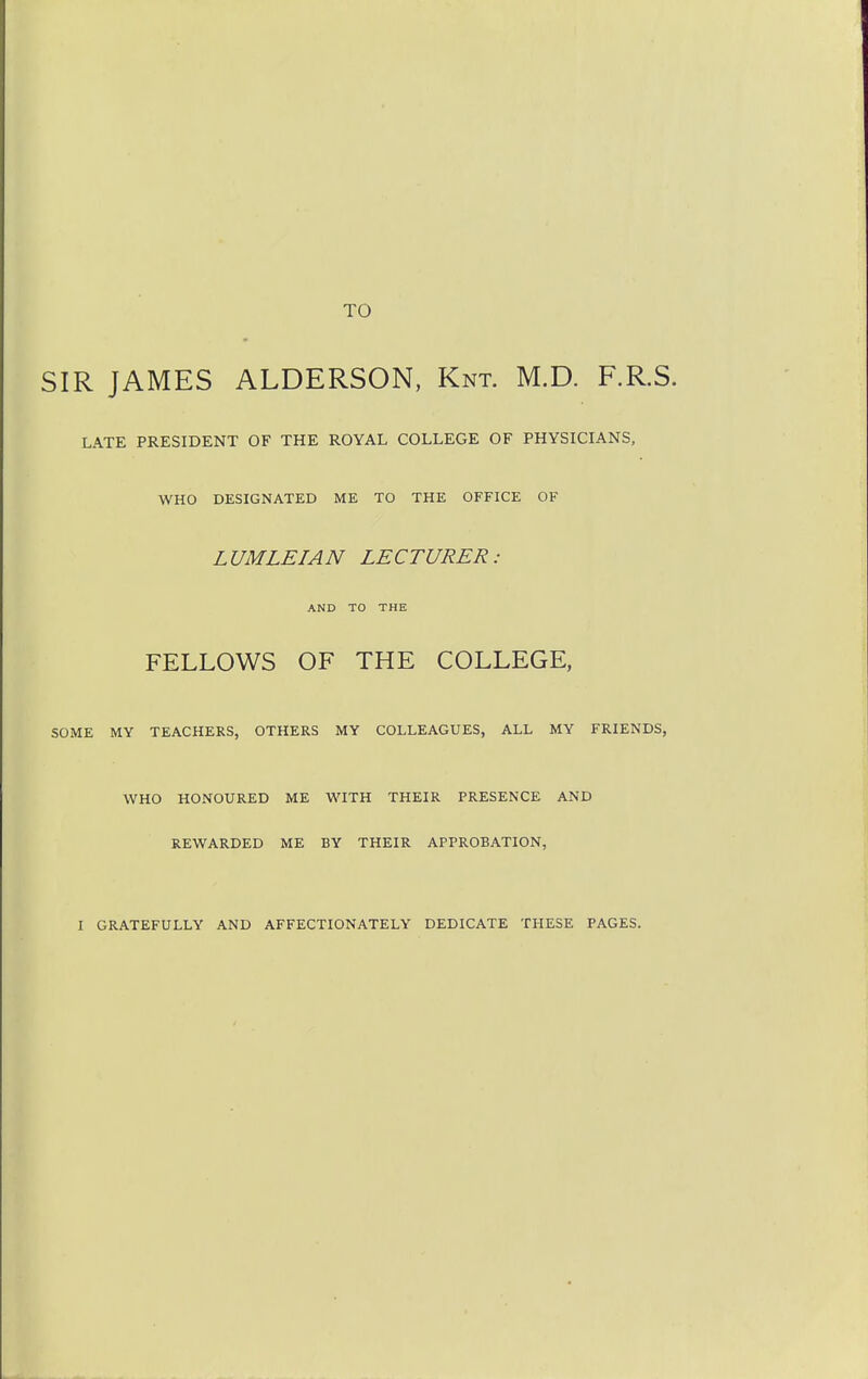 TO SIR JAMES ALDERSON, Knt. M.D. F.R.S. LATE PRESIDENT OF THE ROYAL COLLEGE OF PHYSICIANS, WHO DESIGNATED ME TO THE OFFICE OF LUMLEIAN LECTURER: AND TO THE FELLOWS OF THE COLLEGE, SOME MY TEACHERS, OTHERS MY COLLEAGUES, ALL MY FRIENDS, WHO HONOURED ME WITH THEIR PRESENCE AND REWARDED ME BY THEIR APPROBATION, I GRATEFULLY AND AFFECTIONATELY DEDICATE THESE PAGES.