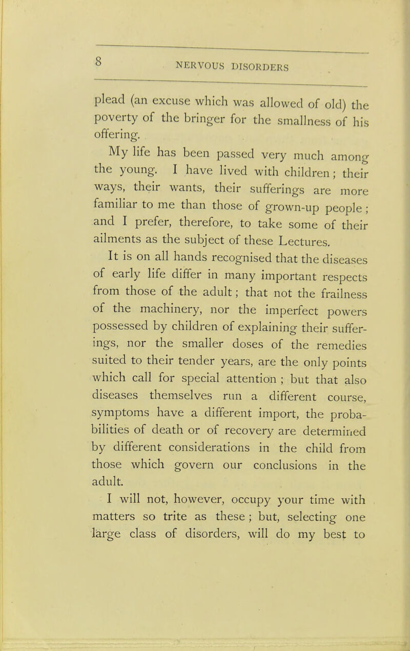 NERVOUS DISORDERS plead (an excuse which was allowed of old) the poverty of the bringer for the smallness of his offering. My life has been passed very much among the young. I have lived with children; their ways, their wants, their sufferings are more familiar to me than those of grown-up people ; and I prefer, therefore, to take some of their ailments as the subject of these Lectures. It is on all hands recognised that the diseases of early life differ in many important respects from those of the adult; that not the frailness of the machinery, nor the imperfect powers possessed by children of explaining their suffer- ings, nor the smaller doses of the remedies suited to their tender years, are the only points which call for special attention ; but that also diseases themselves run a different course, symptoms have a different import, the proba- bilities of death or of recovery are determined by different considerations in the child from those which govern our conclusions in the adult I will not, however, occupy your time with matters so trite as these ; but, selecting one large class of disorders, will do my best to