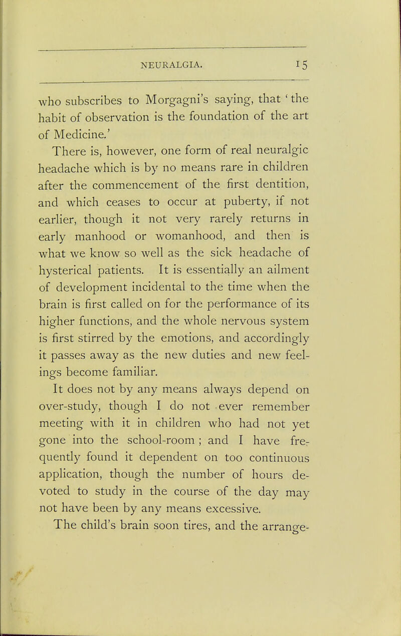 who subscribes to Morgagni's saying, that ' the habit of observation is the foundation of the art of Medicine.' There is, however, one form of real neuralgic headache which is by no means rare in children after the commencement of the first dentition, and which ceases to occur at puberty, if not earlier, though it not very rarely returns in early manhood or womanhood, and then is what we know so well as the sick headache of hysterical patients. It is essentially an ailment of development incidental to the time when the brain is first called on for the performance of its higher functions, and the whole nervous system is first stirred by the emotions, and accordingly it passes away as the new duties and new feel- ings become familiar. It does not by any means always depend on over-study, though I do not ever remember meeting with it in children who had not yet gone into the school-room; and I have fre7 quently found it dependent on too continuous application, though the number of hours de- voted to study in the course of the day may not have been by any means excessive. The child's brain soon tires, and the arrange-